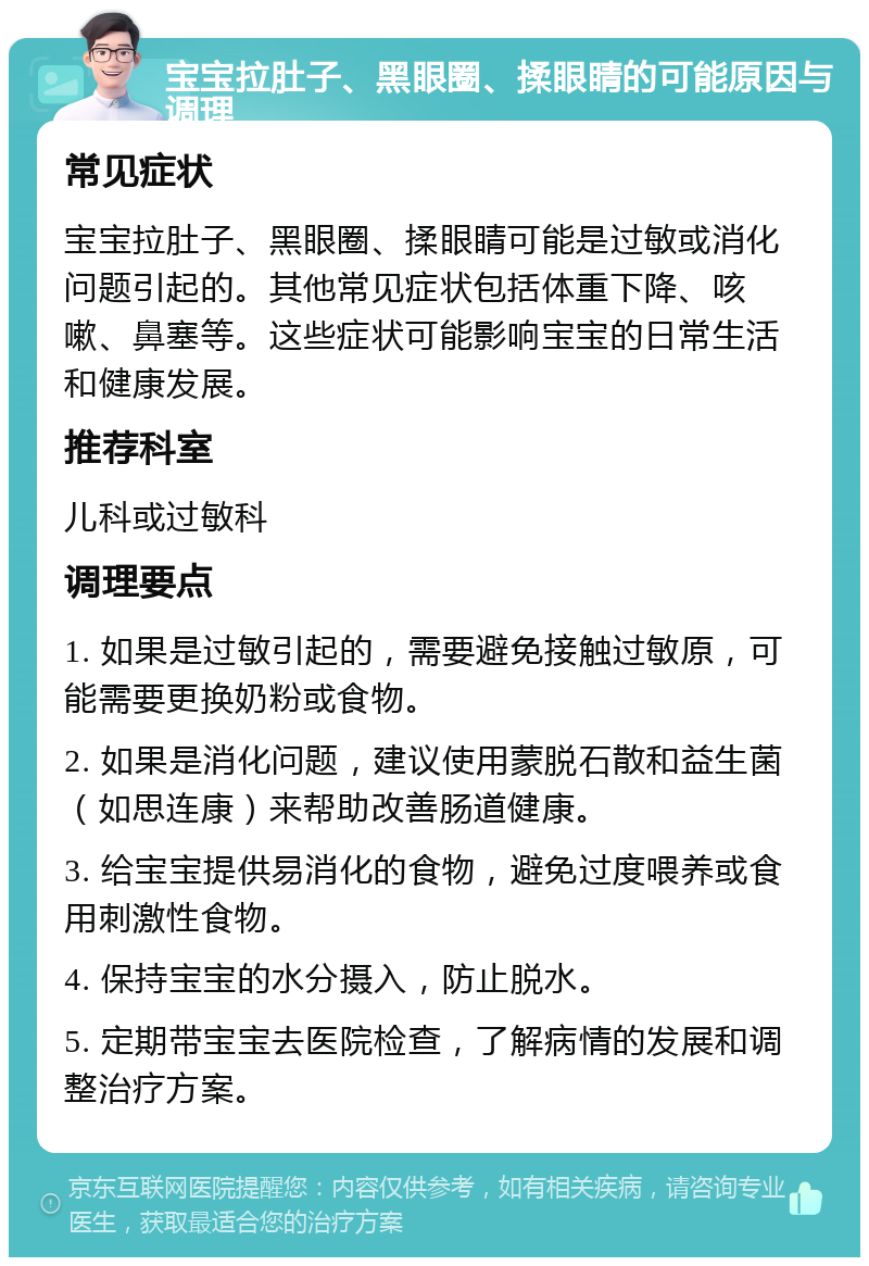 宝宝拉肚子、黑眼圈、揉眼睛的可能原因与调理 常见症状 宝宝拉肚子、黑眼圈、揉眼睛可能是过敏或消化问题引起的。其他常见症状包括体重下降、咳嗽、鼻塞等。这些症状可能影响宝宝的日常生活和健康发展。 推荐科室 儿科或过敏科 调理要点 1. 如果是过敏引起的，需要避免接触过敏原，可能需要更换奶粉或食物。 2. 如果是消化问题，建议使用蒙脱石散和益生菌（如思连康）来帮助改善肠道健康。 3. 给宝宝提供易消化的食物，避免过度喂养或食用刺激性食物。 4. 保持宝宝的水分摄入，防止脱水。 5. 定期带宝宝去医院检查，了解病情的发展和调整治疗方案。