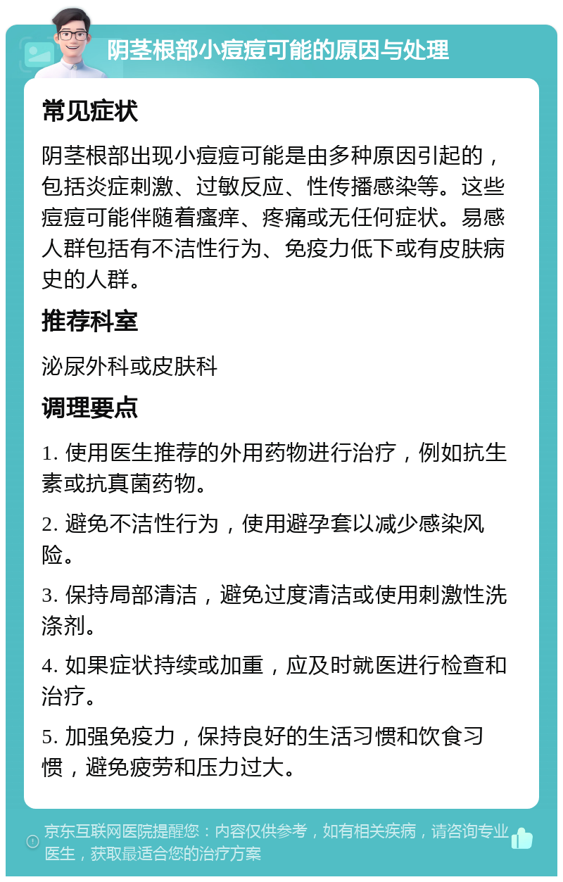 阴茎根部小痘痘可能的原因与处理 常见症状 阴茎根部出现小痘痘可能是由多种原因引起的，包括炎症刺激、过敏反应、性传播感染等。这些痘痘可能伴随着瘙痒、疼痛或无任何症状。易感人群包括有不洁性行为、免疫力低下或有皮肤病史的人群。 推荐科室 泌尿外科或皮肤科 调理要点 1. 使用医生推荐的外用药物进行治疗，例如抗生素或抗真菌药物。 2. 避免不洁性行为，使用避孕套以减少感染风险。 3. 保持局部清洁，避免过度清洁或使用刺激性洗涤剂。 4. 如果症状持续或加重，应及时就医进行检查和治疗。 5. 加强免疫力，保持良好的生活习惯和饮食习惯，避免疲劳和压力过大。