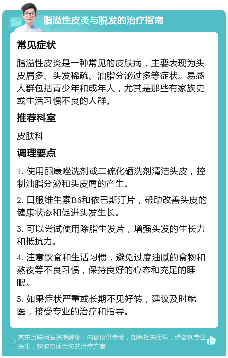 脂溢性皮炎与脱发的治疗指南 常见症状 脂溢性皮炎是一种常见的皮肤病，主要表现为头皮屑多、头发稀疏、油脂分泌过多等症状。易感人群包括青少年和成年人，尤其是那些有家族史或生活习惯不良的人群。 推荐科室 皮肤科 调理要点 1. 使用酮康唑洗剂或二硫化硒洗剂清洁头皮，控制油脂分泌和头皮屑的产生。 2. 口服维生素B6和依巴斯汀片，帮助改善头皮的健康状态和促进头发生长。 3. 可以尝试使用除脂生发片，增强头发的生长力和抵抗力。 4. 注意饮食和生活习惯，避免过度油腻的食物和熬夜等不良习惯，保持良好的心态和充足的睡眠。 5. 如果症状严重或长期不见好转，建议及时就医，接受专业的治疗和指导。