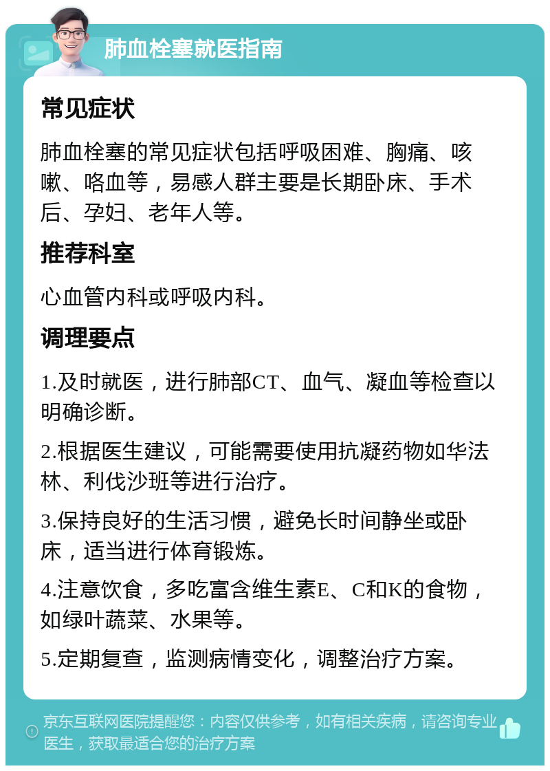 肺血栓塞就医指南 常见症状 肺血栓塞的常见症状包括呼吸困难、胸痛、咳嗽、咯血等，易感人群主要是长期卧床、手术后、孕妇、老年人等。 推荐科室 心血管内科或呼吸内科。 调理要点 1.及时就医，进行肺部CT、血气、凝血等检查以明确诊断。 2.根据医生建议，可能需要使用抗凝药物如华法林、利伐沙班等进行治疗。 3.保持良好的生活习惯，避免长时间静坐或卧床，适当进行体育锻炼。 4.注意饮食，多吃富含维生素E、C和K的食物，如绿叶蔬菜、水果等。 5.定期复查，监测病情变化，调整治疗方案。