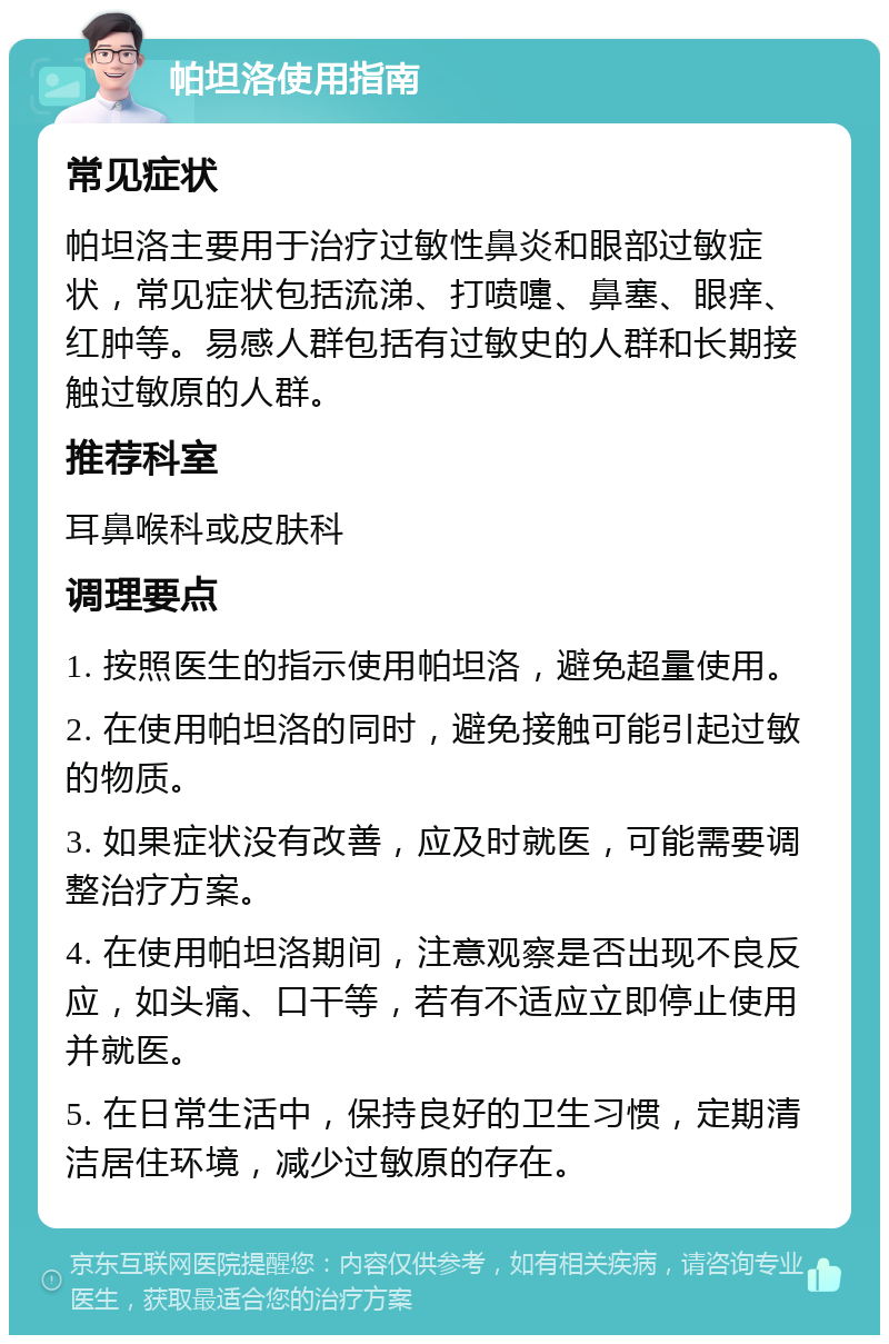 帕坦洛使用指南 常见症状 帕坦洛主要用于治疗过敏性鼻炎和眼部过敏症状，常见症状包括流涕、打喷嚏、鼻塞、眼痒、红肿等。易感人群包括有过敏史的人群和长期接触过敏原的人群。 推荐科室 耳鼻喉科或皮肤科 调理要点 1. 按照医生的指示使用帕坦洛，避免超量使用。 2. 在使用帕坦洛的同时，避免接触可能引起过敏的物质。 3. 如果症状没有改善，应及时就医，可能需要调整治疗方案。 4. 在使用帕坦洛期间，注意观察是否出现不良反应，如头痛、口干等，若有不适应立即停止使用并就医。 5. 在日常生活中，保持良好的卫生习惯，定期清洁居住环境，减少过敏原的存在。