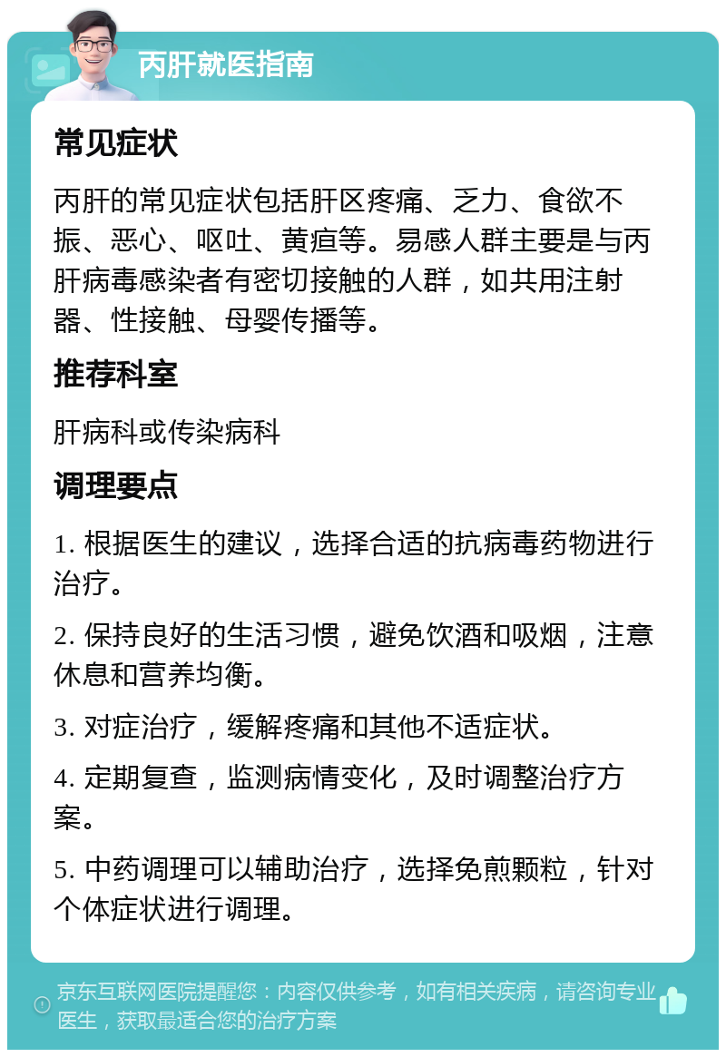 丙肝就医指南 常见症状 丙肝的常见症状包括肝区疼痛、乏力、食欲不振、恶心、呕吐、黄疸等。易感人群主要是与丙肝病毒感染者有密切接触的人群，如共用注射器、性接触、母婴传播等。 推荐科室 肝病科或传染病科 调理要点 1. 根据医生的建议，选择合适的抗病毒药物进行治疗。 2. 保持良好的生活习惯，避免饮酒和吸烟，注意休息和营养均衡。 3. 对症治疗，缓解疼痛和其他不适症状。 4. 定期复查，监测病情变化，及时调整治疗方案。 5. 中药调理可以辅助治疗，选择免煎颗粒，针对个体症状进行调理。