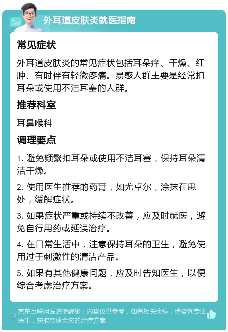 外耳道皮肤炎就医指南 常见症状 外耳道皮肤炎的常见症状包括耳朵痒、干燥、红肿、有时伴有轻微疼痛。易感人群主要是经常扣耳朵或使用不洁耳塞的人群。 推荐科室 耳鼻喉科 调理要点 1. 避免频繁扣耳朵或使用不洁耳塞，保持耳朵清洁干燥。 2. 使用医生推荐的药膏，如尤卓尔，涂抹在患处，缓解症状。 3. 如果症状严重或持续不改善，应及时就医，避免自行用药或延误治疗。 4. 在日常生活中，注意保持耳朵的卫生，避免使用过于刺激性的清洁产品。 5. 如果有其他健康问题，应及时告知医生，以便综合考虑治疗方案。