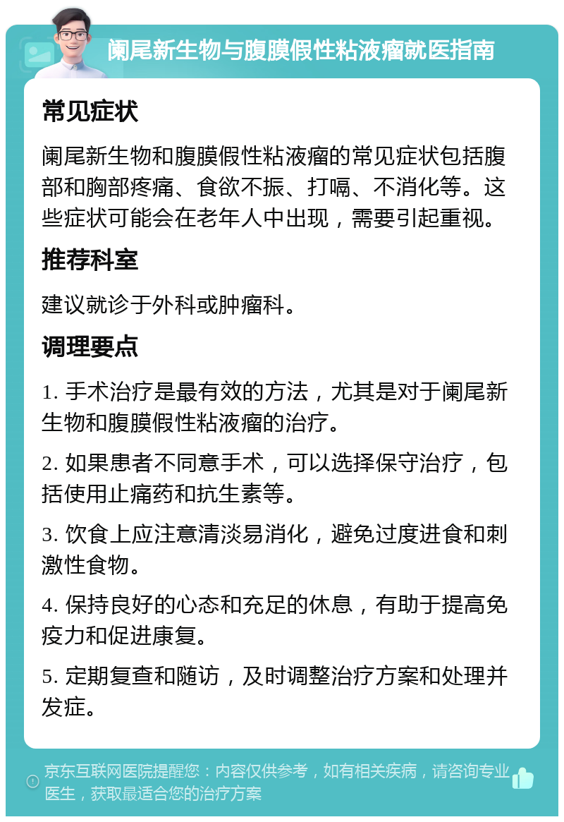 阑尾新生物与腹膜假性粘液瘤就医指南 常见症状 阑尾新生物和腹膜假性粘液瘤的常见症状包括腹部和胸部疼痛、食欲不振、打嗝、不消化等。这些症状可能会在老年人中出现，需要引起重视。 推荐科室 建议就诊于外科或肿瘤科。 调理要点 1. 手术治疗是最有效的方法，尤其是对于阑尾新生物和腹膜假性粘液瘤的治疗。 2. 如果患者不同意手术，可以选择保守治疗，包括使用止痛药和抗生素等。 3. 饮食上应注意清淡易消化，避免过度进食和刺激性食物。 4. 保持良好的心态和充足的休息，有助于提高免疫力和促进康复。 5. 定期复查和随访，及时调整治疗方案和处理并发症。