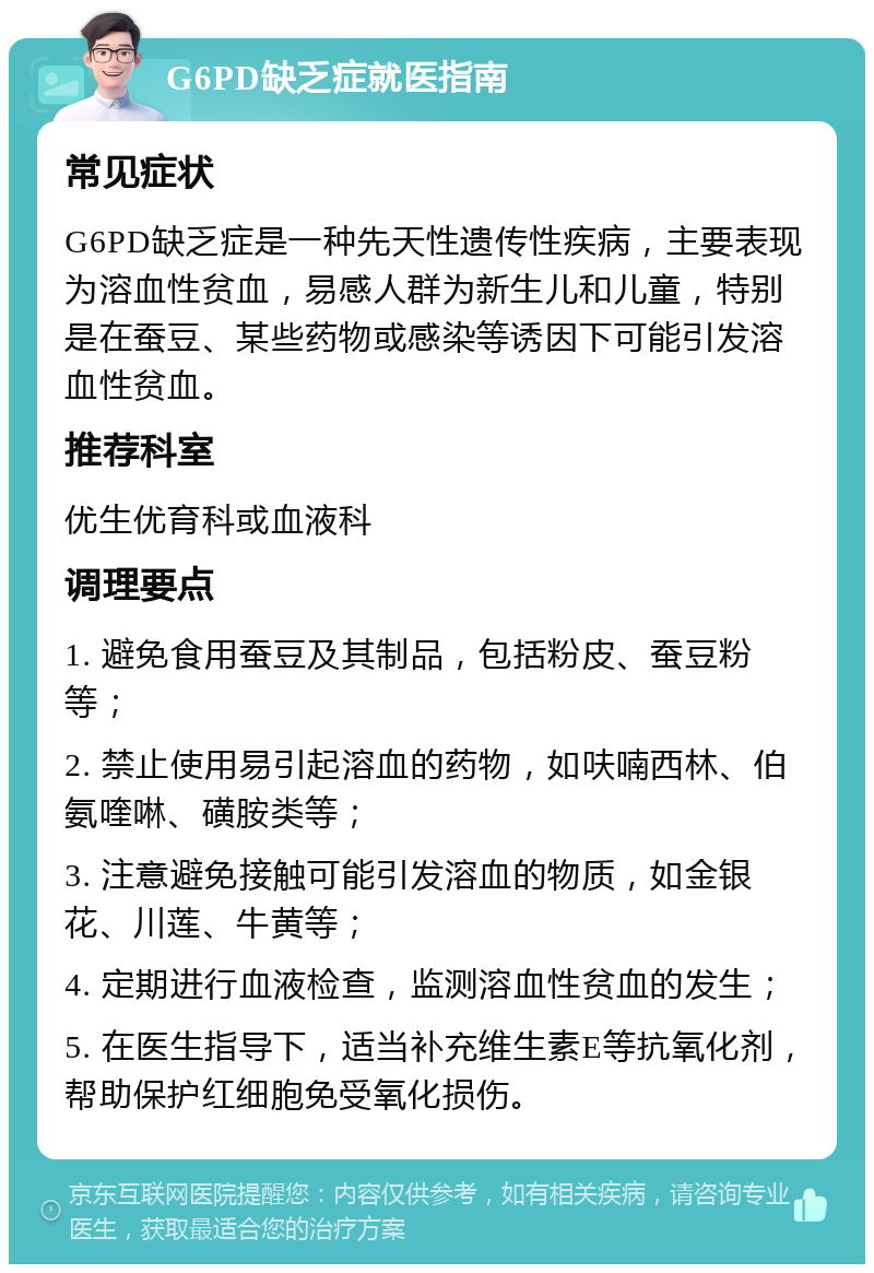 G6PD缺乏症就医指南 常见症状 G6PD缺乏症是一种先天性遗传性疾病，主要表现为溶血性贫血，易感人群为新生儿和儿童，特别是在蚕豆、某些药物或感染等诱因下可能引发溶血性贫血。 推荐科室 优生优育科或血液科 调理要点 1. 避免食用蚕豆及其制品，包括粉皮、蚕豆粉等； 2. 禁止使用易引起溶血的药物，如呋喃西林、伯氨喹啉、磺胺类等； 3. 注意避免接触可能引发溶血的物质，如金银花、川莲、牛黄等； 4. 定期进行血液检查，监测溶血性贫血的发生； 5. 在医生指导下，适当补充维生素E等抗氧化剂，帮助保护红细胞免受氧化损伤。