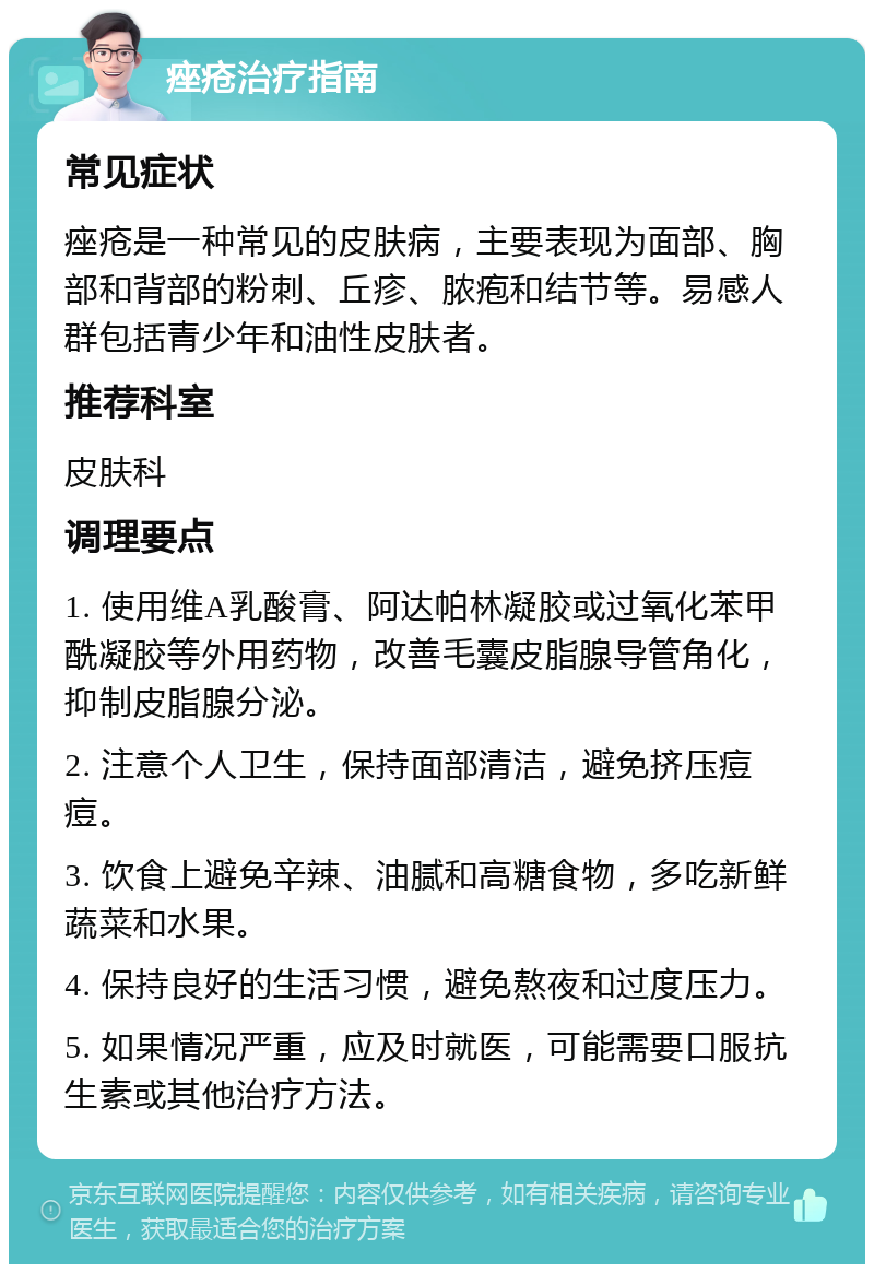 痤疮治疗指南 常见症状 痤疮是一种常见的皮肤病，主要表现为面部、胸部和背部的粉刺、丘疹、脓疱和结节等。易感人群包括青少年和油性皮肤者。 推荐科室 皮肤科 调理要点 1. 使用维A乳酸膏、阿达帕林凝胶或过氧化苯甲酰凝胶等外用药物，改善毛囊皮脂腺导管角化，抑制皮脂腺分泌。 2. 注意个人卫生，保持面部清洁，避免挤压痘痘。 3. 饮食上避免辛辣、油腻和高糖食物，多吃新鲜蔬菜和水果。 4. 保持良好的生活习惯，避免熬夜和过度压力。 5. 如果情况严重，应及时就医，可能需要口服抗生素或其他治疗方法。