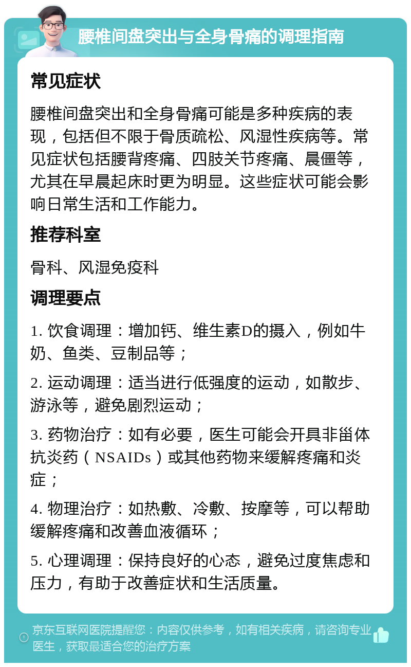 腰椎间盘突出与全身骨痛的调理指南 常见症状 腰椎间盘突出和全身骨痛可能是多种疾病的表现，包括但不限于骨质疏松、风湿性疾病等。常见症状包括腰背疼痛、四肢关节疼痛、晨僵等，尤其在早晨起床时更为明显。这些症状可能会影响日常生活和工作能力。 推荐科室 骨科、风湿免疫科 调理要点 1. 饮食调理：增加钙、维生素D的摄入，例如牛奶、鱼类、豆制品等； 2. 运动调理：适当进行低强度的运动，如散步、游泳等，避免剧烈运动； 3. 药物治疗：如有必要，医生可能会开具非甾体抗炎药（NSAIDs）或其他药物来缓解疼痛和炎症； 4. 物理治疗：如热敷、冷敷、按摩等，可以帮助缓解疼痛和改善血液循环； 5. 心理调理：保持良好的心态，避免过度焦虑和压力，有助于改善症状和生活质量。