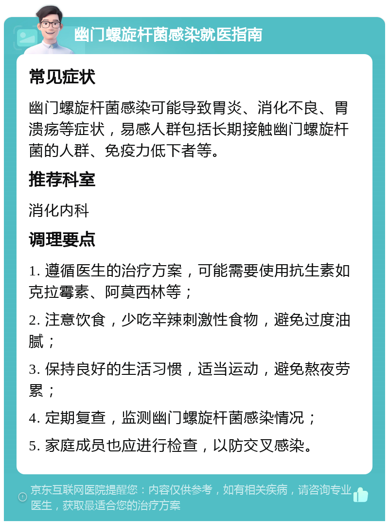 幽门螺旋杆菌感染就医指南 常见症状 幽门螺旋杆菌感染可能导致胃炎、消化不良、胃溃疡等症状，易感人群包括长期接触幽门螺旋杆菌的人群、免疫力低下者等。 推荐科室 消化内科 调理要点 1. 遵循医生的治疗方案，可能需要使用抗生素如克拉霉素、阿莫西林等； 2. 注意饮食，少吃辛辣刺激性食物，避免过度油腻； 3. 保持良好的生活习惯，适当运动，避免熬夜劳累； 4. 定期复查，监测幽门螺旋杆菌感染情况； 5. 家庭成员也应进行检查，以防交叉感染。