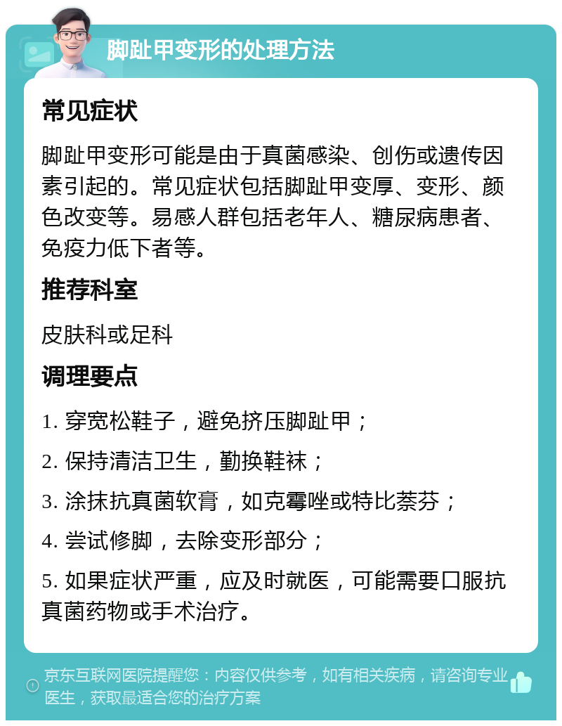 脚趾甲变形的处理方法 常见症状 脚趾甲变形可能是由于真菌感染、创伤或遗传因素引起的。常见症状包括脚趾甲变厚、变形、颜色改变等。易感人群包括老年人、糖尿病患者、免疫力低下者等。 推荐科室 皮肤科或足科 调理要点 1. 穿宽松鞋子，避免挤压脚趾甲； 2. 保持清洁卫生，勤换鞋袜； 3. 涂抹抗真菌软膏，如克霉唑或特比萘芬； 4. 尝试修脚，去除变形部分； 5. 如果症状严重，应及时就医，可能需要口服抗真菌药物或手术治疗。