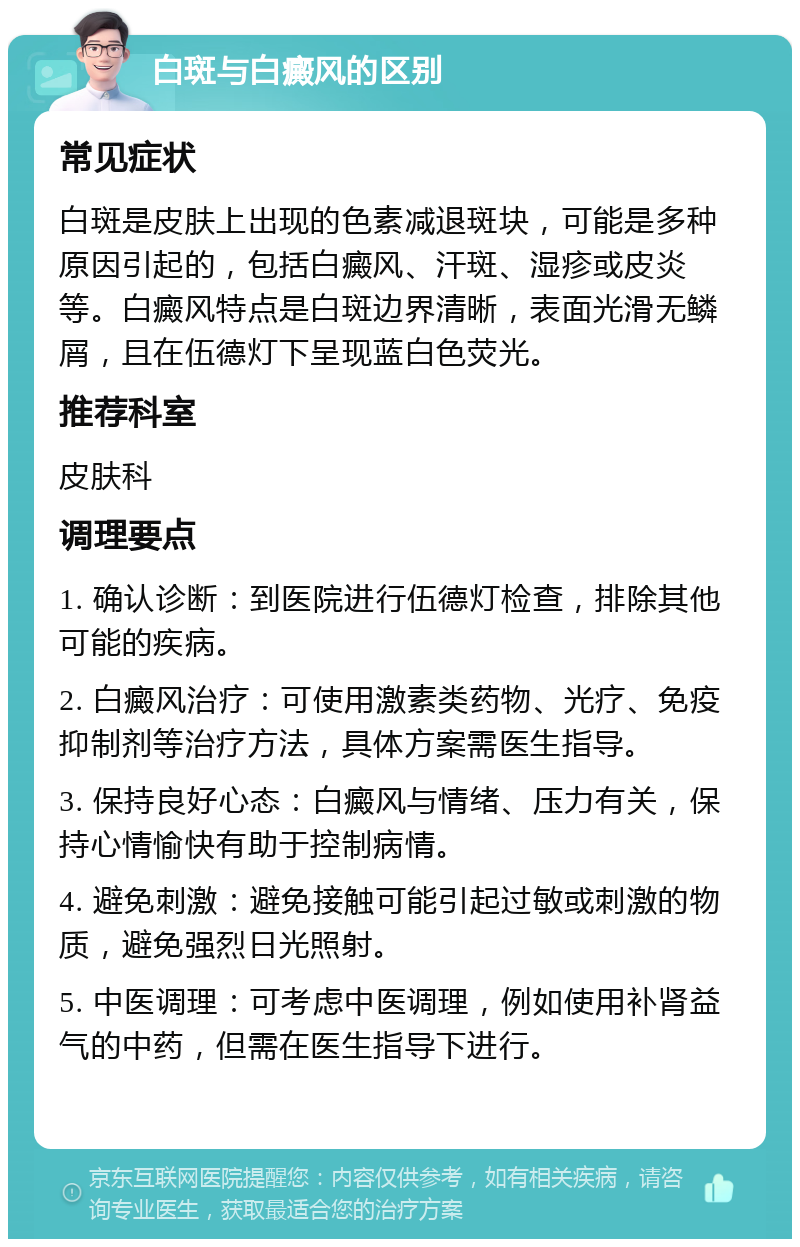 白斑与白癜风的区别 常见症状 白斑是皮肤上出现的色素减退斑块，可能是多种原因引起的，包括白癜风、汗斑、湿疹或皮炎等。白癜风特点是白斑边界清晰，表面光滑无鳞屑，且在伍德灯下呈现蓝白色荧光。 推荐科室 皮肤科 调理要点 1. 确认诊断：到医院进行伍德灯检查，排除其他可能的疾病。 2. 白癜风治疗：可使用激素类药物、光疗、免疫抑制剂等治疗方法，具体方案需医生指导。 3. 保持良好心态：白癜风与情绪、压力有关，保持心情愉快有助于控制病情。 4. 避免刺激：避免接触可能引起过敏或刺激的物质，避免强烈日光照射。 5. 中医调理：可考虑中医调理，例如使用补肾益气的中药，但需在医生指导下进行。