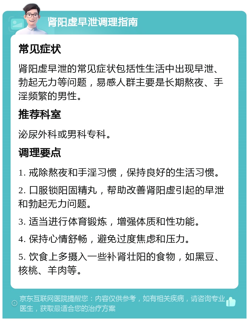 肾阳虚早泄调理指南 常见症状 肾阳虚早泄的常见症状包括性生活中出现早泄、勃起无力等问题，易感人群主要是长期熬夜、手淫频繁的男性。 推荐科室 泌尿外科或男科专科。 调理要点 1. 戒除熬夜和手淫习惯，保持良好的生活习惯。 2. 口服锁阳固精丸，帮助改善肾阳虚引起的早泄和勃起无力问题。 3. 适当进行体育锻炼，增强体质和性功能。 4. 保持心情舒畅，避免过度焦虑和压力。 5. 饮食上多摄入一些补肾壮阳的食物，如黑豆、核桃、羊肉等。