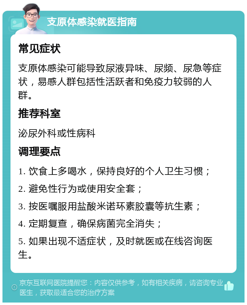 支原体感染就医指南 常见症状 支原体感染可能导致尿液异味、尿频、尿急等症状，易感人群包括性活跃者和免疫力较弱的人群。 推荐科室 泌尿外科或性病科 调理要点 1. 饮食上多喝水，保持良好的个人卫生习惯； 2. 避免性行为或使用安全套； 3. 按医嘱服用盐酸米诺环素胶囊等抗生素； 4. 定期复查，确保病菌完全消失； 5. 如果出现不适症状，及时就医或在线咨询医生。