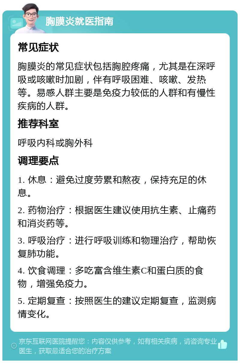 胸膜炎就医指南 常见症状 胸膜炎的常见症状包括胸腔疼痛，尤其是在深呼吸或咳嗽时加剧，伴有呼吸困难、咳嗽、发热等。易感人群主要是免疫力较低的人群和有慢性疾病的人群。 推荐科室 呼吸内科或胸外科 调理要点 1. 休息：避免过度劳累和熬夜，保持充足的休息。 2. 药物治疗：根据医生建议使用抗生素、止痛药和消炎药等。 3. 呼吸治疗：进行呼吸训练和物理治疗，帮助恢复肺功能。 4. 饮食调理：多吃富含维生素C和蛋白质的食物，增强免疫力。 5. 定期复查：按照医生的建议定期复查，监测病情变化。