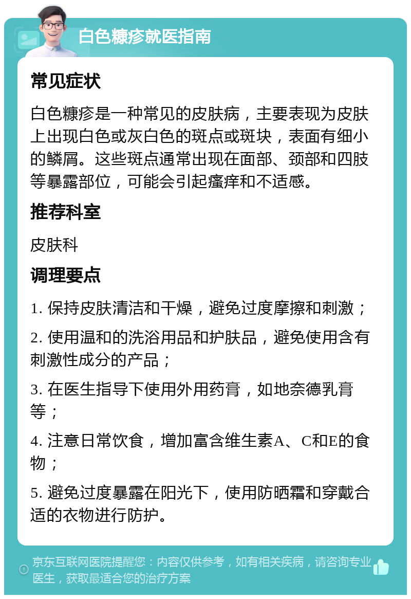 白色糠疹就医指南 常见症状 白色糠疹是一种常见的皮肤病，主要表现为皮肤上出现白色或灰白色的斑点或斑块，表面有细小的鳞屑。这些斑点通常出现在面部、颈部和四肢等暴露部位，可能会引起瘙痒和不适感。 推荐科室 皮肤科 调理要点 1. 保持皮肤清洁和干燥，避免过度摩擦和刺激； 2. 使用温和的洗浴用品和护肤品，避免使用含有刺激性成分的产品； 3. 在医生指导下使用外用药膏，如地奈德乳膏等； 4. 注意日常饮食，增加富含维生素A、C和E的食物； 5. 避免过度暴露在阳光下，使用防晒霜和穿戴合适的衣物进行防护。