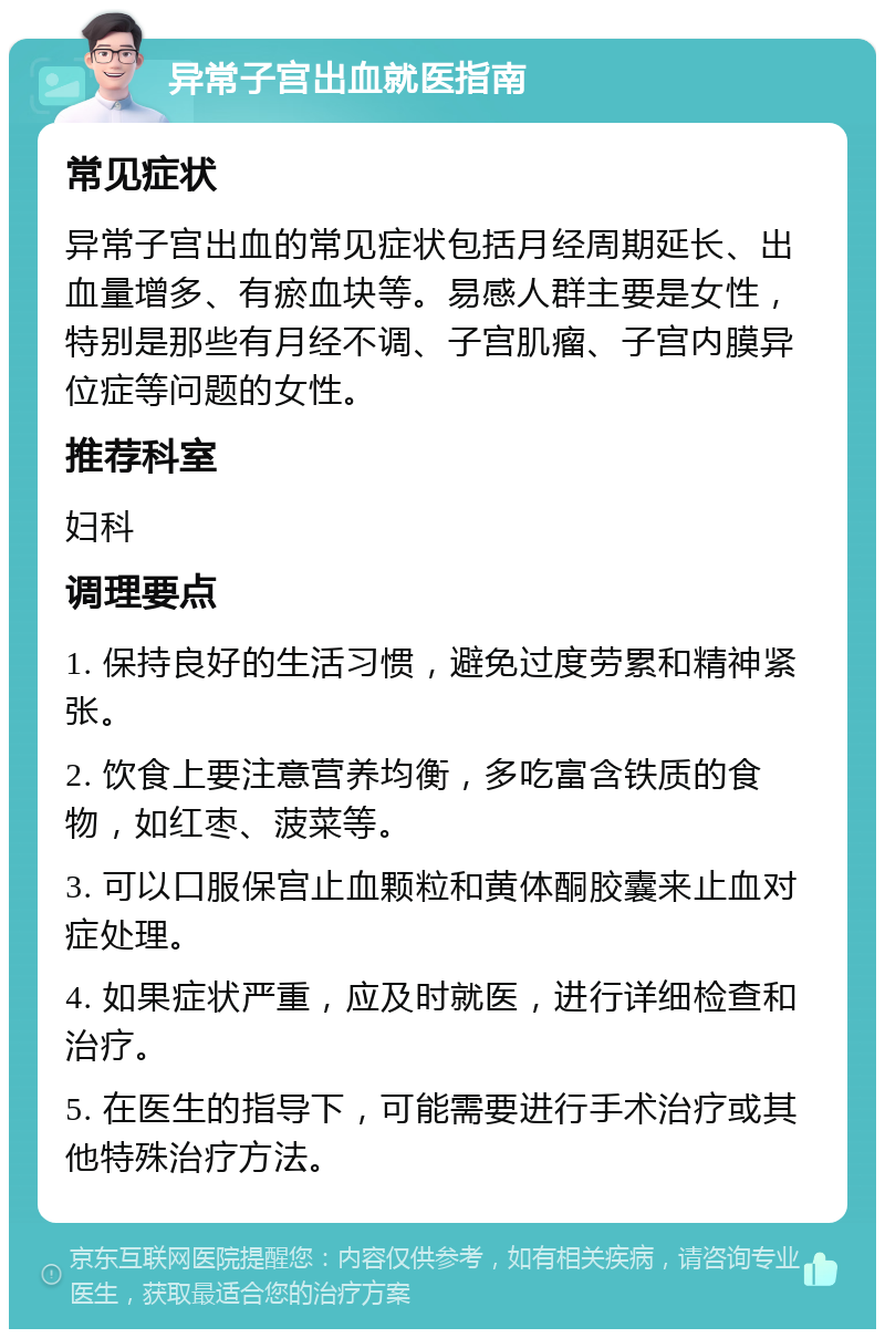 异常子宫出血就医指南 常见症状 异常子宫出血的常见症状包括月经周期延长、出血量增多、有瘀血块等。易感人群主要是女性，特别是那些有月经不调、子宫肌瘤、子宫内膜异位症等问题的女性。 推荐科室 妇科 调理要点 1. 保持良好的生活习惯，避免过度劳累和精神紧张。 2. 饮食上要注意营养均衡，多吃富含铁质的食物，如红枣、菠菜等。 3. 可以口服保宫止血颗粒和黄体酮胶囊来止血对症处理。 4. 如果症状严重，应及时就医，进行详细检查和治疗。 5. 在医生的指导下，可能需要进行手术治疗或其他特殊治疗方法。