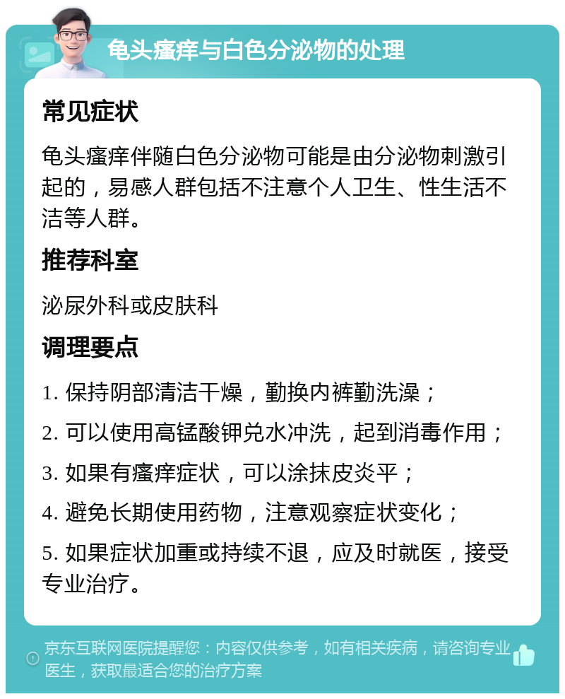 龟头瘙痒与白色分泌物的处理 常见症状 龟头瘙痒伴随白色分泌物可能是由分泌物刺激引起的，易感人群包括不注意个人卫生、性生活不洁等人群。 推荐科室 泌尿外科或皮肤科 调理要点 1. 保持阴部清洁干燥，勤换内裤勤洗澡； 2. 可以使用高锰酸钾兑水冲洗，起到消毒作用； 3. 如果有瘙痒症状，可以涂抹皮炎平； 4. 避免长期使用药物，注意观察症状变化； 5. 如果症状加重或持续不退，应及时就医，接受专业治疗。