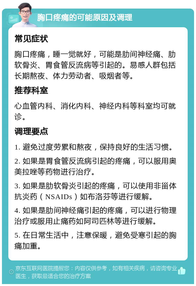 胸口疼痛的可能原因及调理 常见症状 胸口疼痛，睡一觉就好，可能是肋间神经痛、肋软骨炎、胃食管反流病等引起的。易感人群包括长期熬夜、体力劳动者、吸烟者等。 推荐科室 心血管内科、消化内科、神经内科等科室均可就诊。 调理要点 1. 避免过度劳累和熬夜，保持良好的生活习惯。 2. 如果是胃食管反流病引起的疼痛，可以服用奥美拉唑等药物进行治疗。 3. 如果是肋软骨炎引起的疼痛，可以使用非甾体抗炎药（NSAIDs）如布洛芬等进行缓解。 4. 如果是肋间神经痛引起的疼痛，可以进行物理治疗或服用止痛药如阿司匹林等进行缓解。 5. 在日常生活中，注意保暖，避免受寒引起的胸痛加重。