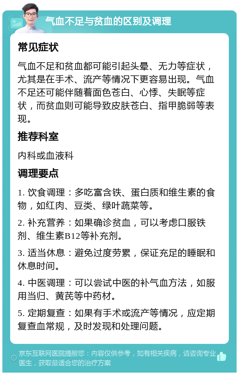 气血不足与贫血的区别及调理 常见症状 气血不足和贫血都可能引起头晕、无力等症状，尤其是在手术、流产等情况下更容易出现。气血不足还可能伴随着面色苍白、心悸、失眠等症状，而贫血则可能导致皮肤苍白、指甲脆弱等表现。 推荐科室 内科或血液科 调理要点 1. 饮食调理：多吃富含铁、蛋白质和维生素的食物，如红肉、豆类、绿叶蔬菜等。 2. 补充营养：如果确诊贫血，可以考虑口服铁剂、维生素B12等补充剂。 3. 适当休息：避免过度劳累，保证充足的睡眠和休息时间。 4. 中医调理：可以尝试中医的补气血方法，如服用当归、黄芪等中药材。 5. 定期复查：如果有手术或流产等情况，应定期复查血常规，及时发现和处理问题。