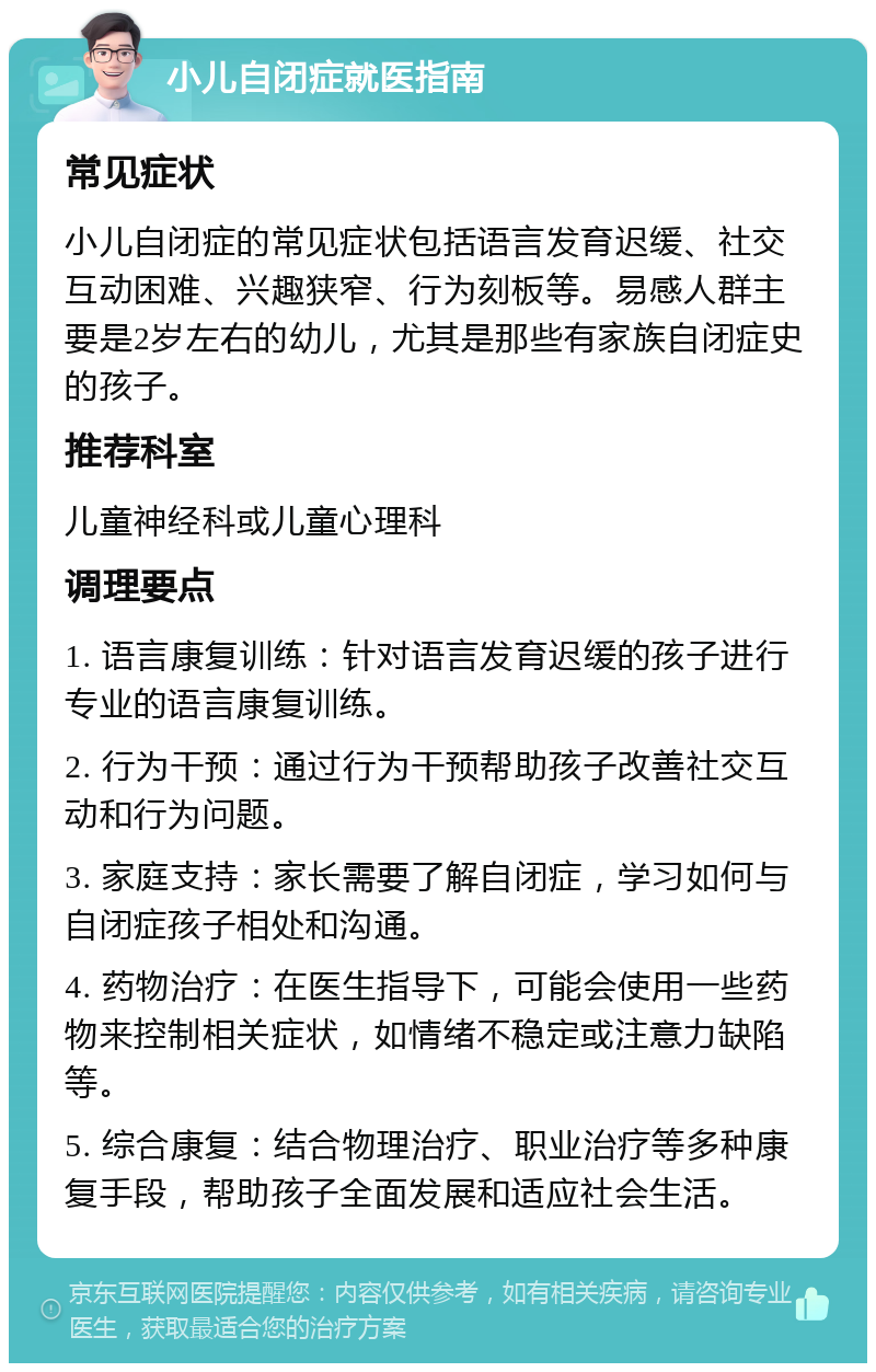 小儿自闭症就医指南 常见症状 小儿自闭症的常见症状包括语言发育迟缓、社交互动困难、兴趣狭窄、行为刻板等。易感人群主要是2岁左右的幼儿，尤其是那些有家族自闭症史的孩子。 推荐科室 儿童神经科或儿童心理科 调理要点 1. 语言康复训练：针对语言发育迟缓的孩子进行专业的语言康复训练。 2. 行为干预：通过行为干预帮助孩子改善社交互动和行为问题。 3. 家庭支持：家长需要了解自闭症，学习如何与自闭症孩子相处和沟通。 4. 药物治疗：在医生指导下，可能会使用一些药物来控制相关症状，如情绪不稳定或注意力缺陷等。 5. 综合康复：结合物理治疗、职业治疗等多种康复手段，帮助孩子全面发展和适应社会生活。