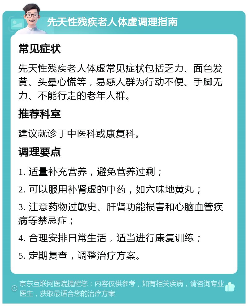 先天性残疾老人体虚调理指南 常见症状 先天性残疾老人体虚常见症状包括乏力、面色发黄、头晕心慌等，易感人群为行动不便、手脚无力、不能行走的老年人群。 推荐科室 建议就诊于中医科或康复科。 调理要点 1. 适量补充营养，避免营养过剩； 2. 可以服用补肾虚的中药，如六味地黄丸； 3. 注意药物过敏史、肝肾功能损害和心脑血管疾病等禁忌症； 4. 合理安排日常生活，适当进行康复训练； 5. 定期复查，调整治疗方案。