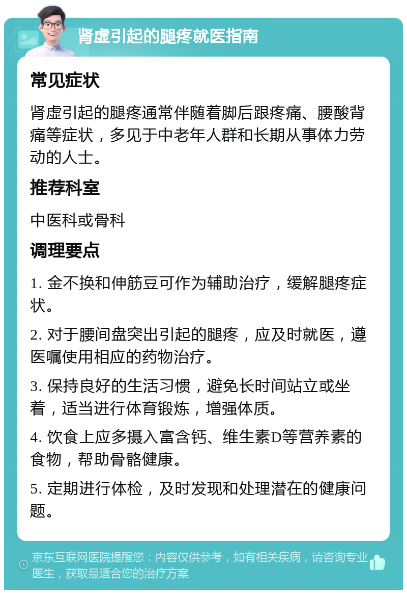 肾虚引起的腿疼就医指南 常见症状 肾虚引起的腿疼通常伴随着脚后跟疼痛、腰酸背痛等症状，多见于中老年人群和长期从事体力劳动的人士。 推荐科室 中医科或骨科 调理要点 1. 金不换和伸筋豆可作为辅助治疗，缓解腿疼症状。 2. 对于腰间盘突出引起的腿疼，应及时就医，遵医嘱使用相应的药物治疗。 3. 保持良好的生活习惯，避免长时间站立或坐着，适当进行体育锻炼，增强体质。 4. 饮食上应多摄入富含钙、维生素D等营养素的食物，帮助骨骼健康。 5. 定期进行体检，及时发现和处理潜在的健康问题。