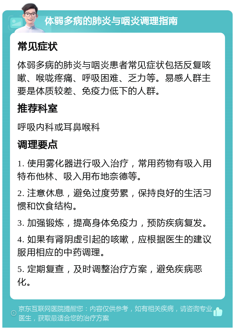 体弱多病的肺炎与咽炎调理指南 常见症状 体弱多病的肺炎与咽炎患者常见症状包括反复咳嗽、喉咙疼痛、呼吸困难、乏力等。易感人群主要是体质较差、免疫力低下的人群。 推荐科室 呼吸内科或耳鼻喉科 调理要点 1. 使用雾化器进行吸入治疗，常用药物有吸入用特布他林、吸入用布地奈德等。 2. 注意休息，避免过度劳累，保持良好的生活习惯和饮食结构。 3. 加强锻炼，提高身体免疫力，预防疾病复发。 4. 如果有肾阴虚引起的咳嗽，应根据医生的建议服用相应的中药调理。 5. 定期复查，及时调整治疗方案，避免疾病恶化。