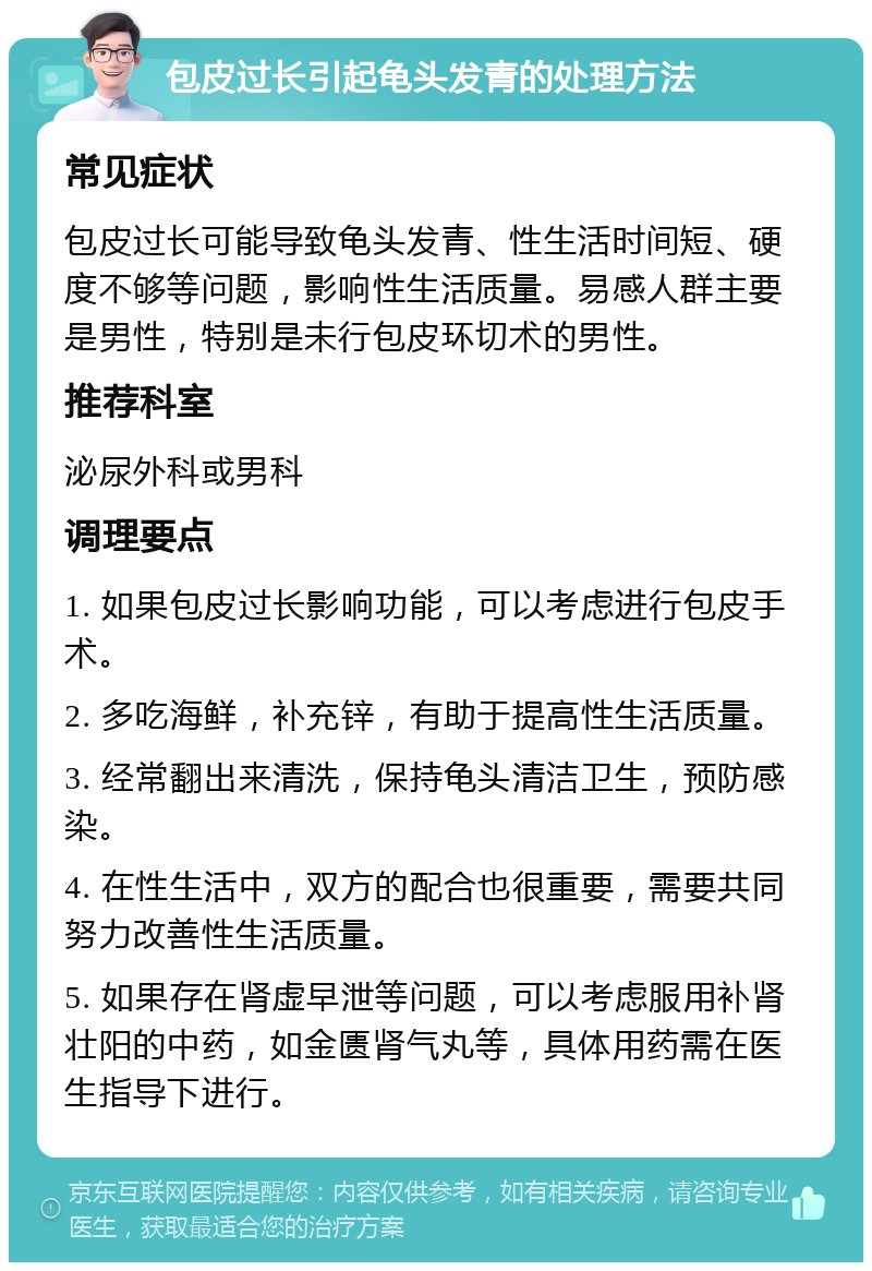 包皮过长引起龟头发青的处理方法 常见症状 包皮过长可能导致龟头发青、性生活时间短、硬度不够等问题，影响性生活质量。易感人群主要是男性，特别是未行包皮环切术的男性。 推荐科室 泌尿外科或男科 调理要点 1. 如果包皮过长影响功能，可以考虑进行包皮手术。 2. 多吃海鲜，补充锌，有助于提高性生活质量。 3. 经常翻出来清洗，保持龟头清洁卫生，预防感染。 4. 在性生活中，双方的配合也很重要，需要共同努力改善性生活质量。 5. 如果存在肾虚早泄等问题，可以考虑服用补肾壮阳的中药，如金匮肾气丸等，具体用药需在医生指导下进行。