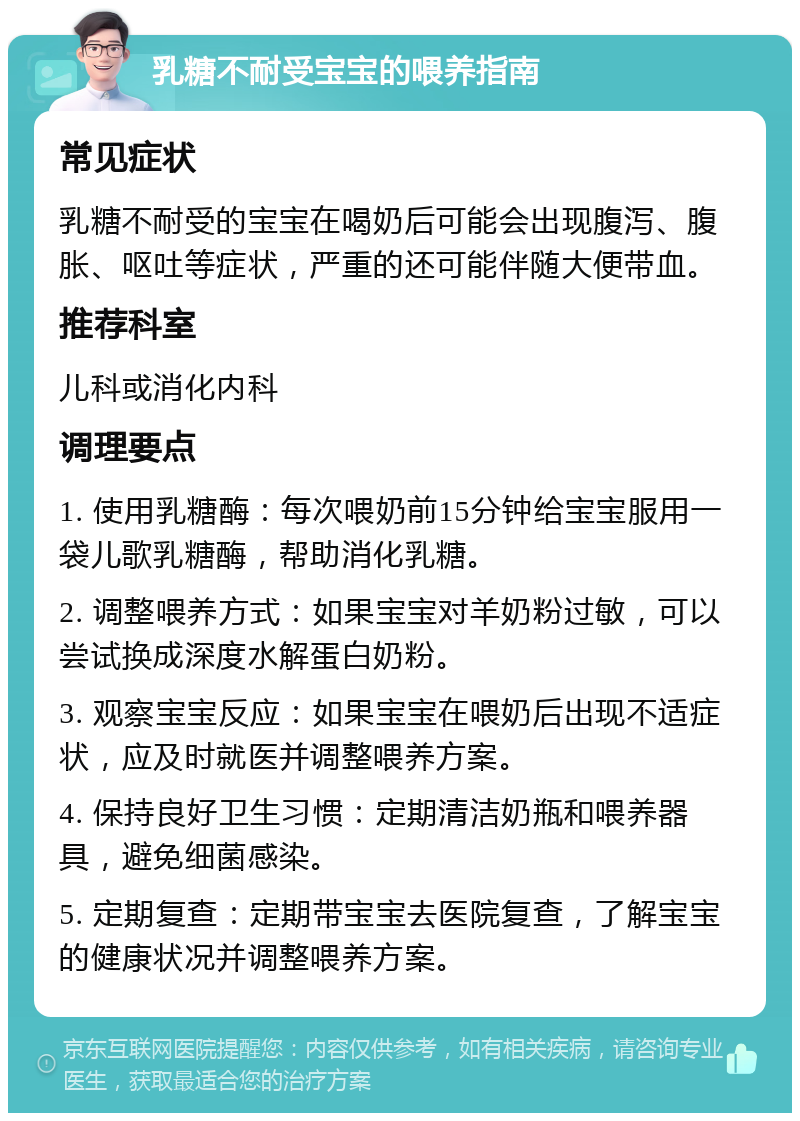 乳糖不耐受宝宝的喂养指南 常见症状 乳糖不耐受的宝宝在喝奶后可能会出现腹泻、腹胀、呕吐等症状，严重的还可能伴随大便带血。 推荐科室 儿科或消化内科 调理要点 1. 使用乳糖酶：每次喂奶前15分钟给宝宝服用一袋儿歌乳糖酶，帮助消化乳糖。 2. 调整喂养方式：如果宝宝对羊奶粉过敏，可以尝试换成深度水解蛋白奶粉。 3. 观察宝宝反应：如果宝宝在喂奶后出现不适症状，应及时就医并调整喂养方案。 4. 保持良好卫生习惯：定期清洁奶瓶和喂养器具，避免细菌感染。 5. 定期复查：定期带宝宝去医院复查，了解宝宝的健康状况并调整喂养方案。