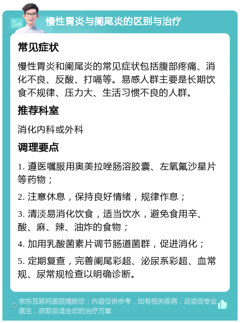 慢性胃炎与阑尾炎的区别与治疗 常见症状 慢性胃炎和阑尾炎的常见症状包括腹部疼痛、消化不良、反酸、打嗝等。易感人群主要是长期饮食不规律、压力大、生活习惯不良的人群。 推荐科室 消化内科或外科 调理要点 1. 遵医嘱服用奥美拉唑肠溶胶囊、左氧氟沙星片等药物； 2. 注意休息，保持良好情绪，规律作息； 3. 清淡易消化饮食，适当饮水，避免食用辛、酸、麻、辣、油炸的食物； 4. 加用乳酸菌素片调节肠道菌群，促进消化； 5. 定期复查，完善阑尾彩超、泌尿系彩超、血常规、尿常规检查以明确诊断。