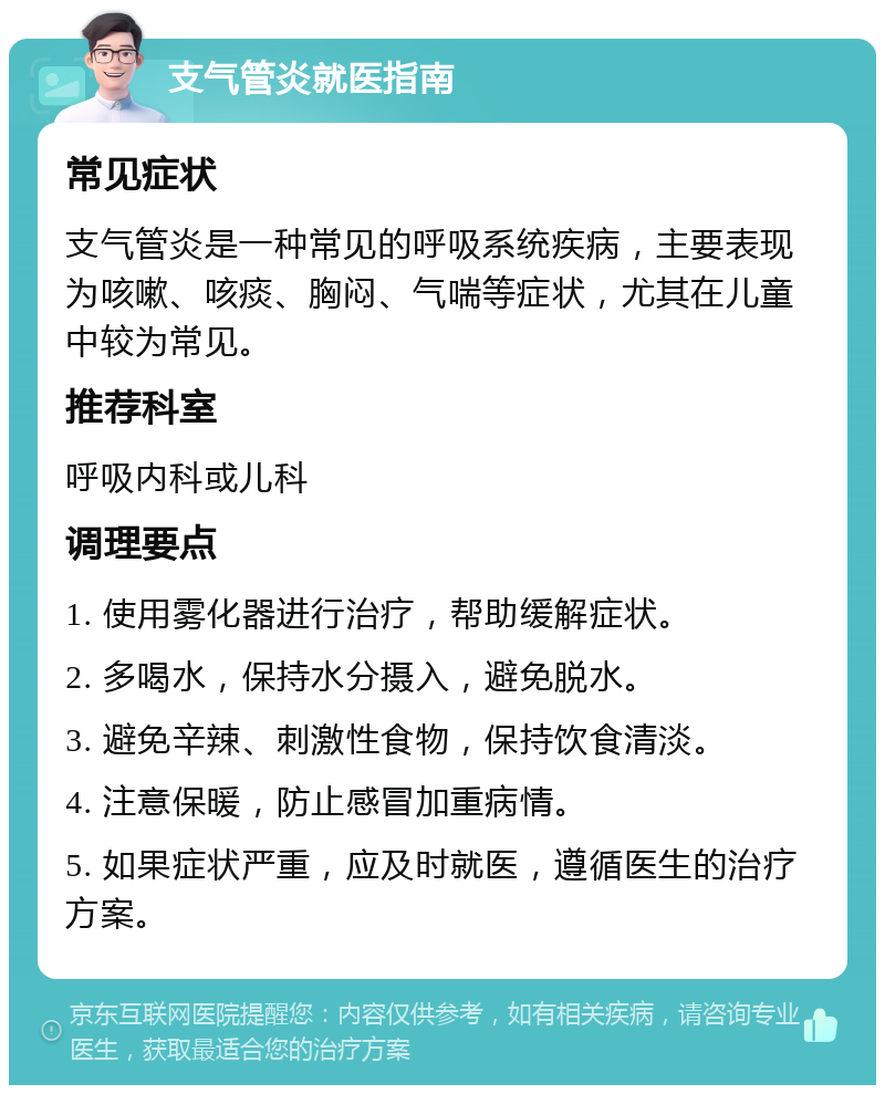 支气管炎就医指南 常见症状 支气管炎是一种常见的呼吸系统疾病，主要表现为咳嗽、咳痰、胸闷、气喘等症状，尤其在儿童中较为常见。 推荐科室 呼吸内科或儿科 调理要点 1. 使用雾化器进行治疗，帮助缓解症状。 2. 多喝水，保持水分摄入，避免脱水。 3. 避免辛辣、刺激性食物，保持饮食清淡。 4. 注意保暖，防止感冒加重病情。 5. 如果症状严重，应及时就医，遵循医生的治疗方案。