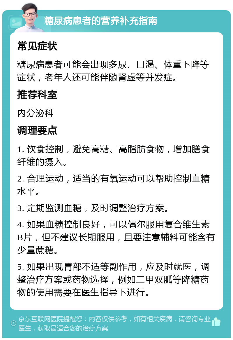 糖尿病患者的营养补充指南 常见症状 糖尿病患者可能会出现多尿、口渴、体重下降等症状，老年人还可能伴随肾虚等并发症。 推荐科室 内分泌科 调理要点 1. 饮食控制，避免高糖、高脂肪食物，增加膳食纤维的摄入。 2. 合理运动，适当的有氧运动可以帮助控制血糖水平。 3. 定期监测血糖，及时调整治疗方案。 4. 如果血糖控制良好，可以偶尔服用复合维生素B片，但不建议长期服用，且要注意辅料可能含有少量蔗糖。 5. 如果出现胃部不适等副作用，应及时就医，调整治疗方案或药物选择，例如二甲双胍等降糖药物的使用需要在医生指导下进行。