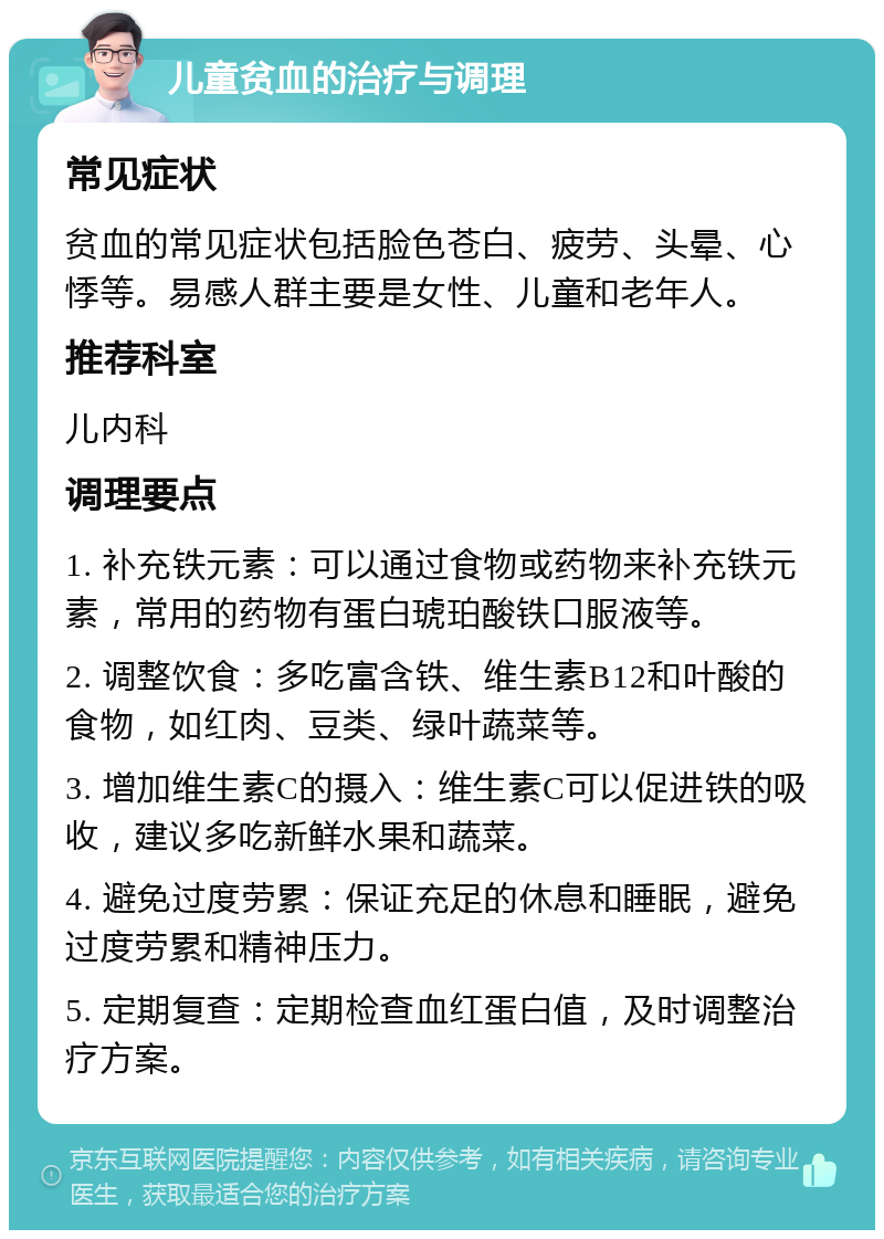 儿童贫血的治疗与调理 常见症状 贫血的常见症状包括脸色苍白、疲劳、头晕、心悸等。易感人群主要是女性、儿童和老年人。 推荐科室 儿内科 调理要点 1. 补充铁元素：可以通过食物或药物来补充铁元素，常用的药物有蛋白琥珀酸铁口服液等。 2. 调整饮食：多吃富含铁、维生素B12和叶酸的食物，如红肉、豆类、绿叶蔬菜等。 3. 增加维生素C的摄入：维生素C可以促进铁的吸收，建议多吃新鲜水果和蔬菜。 4. 避免过度劳累：保证充足的休息和睡眠，避免过度劳累和精神压力。 5. 定期复查：定期检查血红蛋白值，及时调整治疗方案。