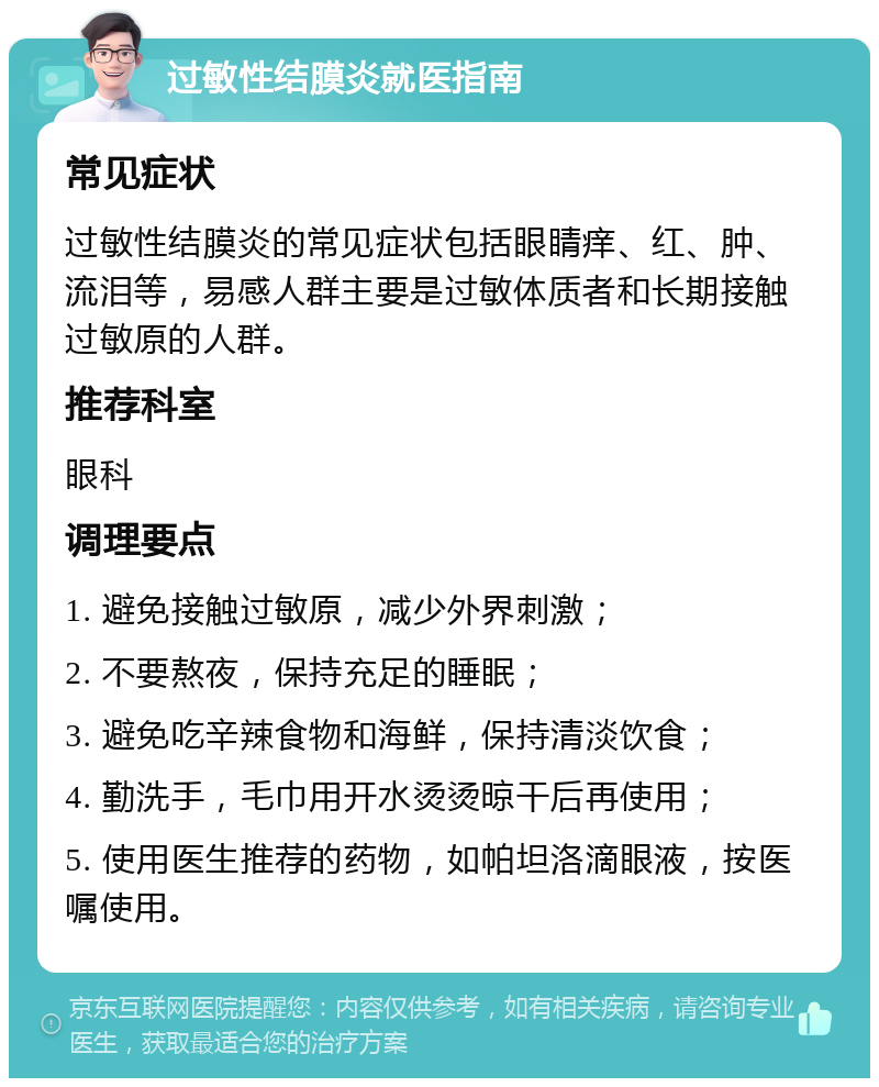 过敏性结膜炎就医指南 常见症状 过敏性结膜炎的常见症状包括眼睛痒、红、肿、流泪等，易感人群主要是过敏体质者和长期接触过敏原的人群。 推荐科室 眼科 调理要点 1. 避免接触过敏原，减少外界刺激； 2. 不要熬夜，保持充足的睡眠； 3. 避免吃辛辣食物和海鲜，保持清淡饮食； 4. 勤洗手，毛巾用开水烫烫晾干后再使用； 5. 使用医生推荐的药物，如帕坦洛滴眼液，按医嘱使用。