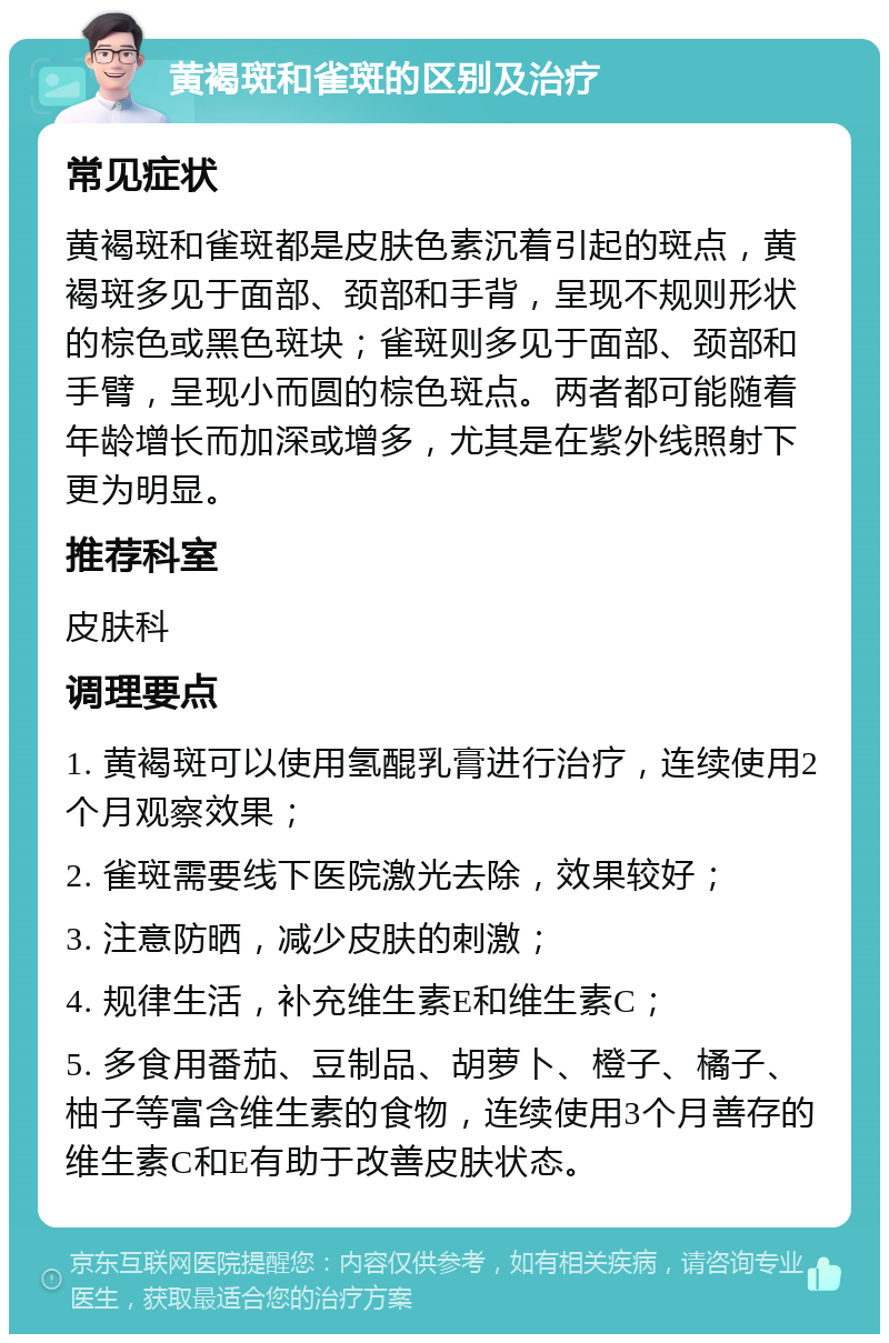 黄褐斑和雀斑的区别及治疗 常见症状 黄褐斑和雀斑都是皮肤色素沉着引起的斑点，黄褐斑多见于面部、颈部和手背，呈现不规则形状的棕色或黑色斑块；雀斑则多见于面部、颈部和手臂，呈现小而圆的棕色斑点。两者都可能随着年龄增长而加深或增多，尤其是在紫外线照射下更为明显。 推荐科室 皮肤科 调理要点 1. 黄褐斑可以使用氢醌乳膏进行治疗，连续使用2个月观察效果； 2. 雀斑需要线下医院激光去除，效果较好； 3. 注意防晒，减少皮肤的刺激； 4. 规律生活，补充维生素E和维生素C； 5. 多食用番茄、豆制品、胡萝卜、橙子、橘子、柚子等富含维生素的食物，连续使用3个月善存的维生素C和E有助于改善皮肤状态。