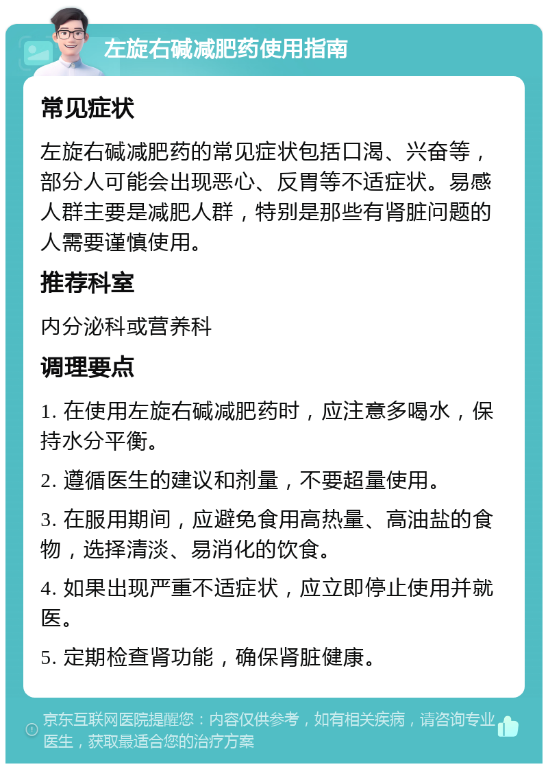 左旋右碱减肥药使用指南 常见症状 左旋右碱减肥药的常见症状包括口渴、兴奋等，部分人可能会出现恶心、反胃等不适症状。易感人群主要是减肥人群，特别是那些有肾脏问题的人需要谨慎使用。 推荐科室 内分泌科或营养科 调理要点 1. 在使用左旋右碱减肥药时，应注意多喝水，保持水分平衡。 2. 遵循医生的建议和剂量，不要超量使用。 3. 在服用期间，应避免食用高热量、高油盐的食物，选择清淡、易消化的饮食。 4. 如果出现严重不适症状，应立即停止使用并就医。 5. 定期检查肾功能，确保肾脏健康。