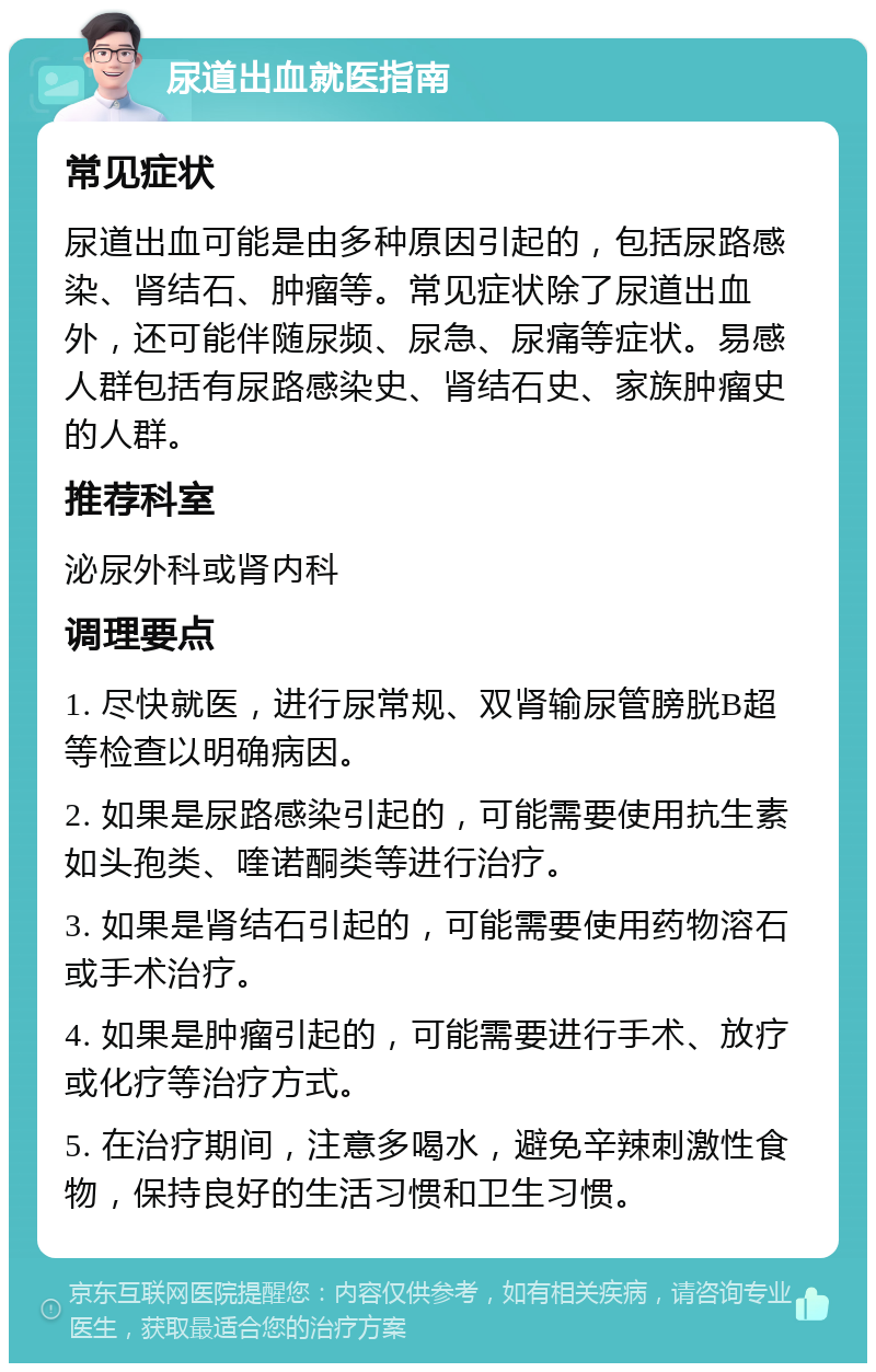 尿道出血就医指南 常见症状 尿道出血可能是由多种原因引起的，包括尿路感染、肾结石、肿瘤等。常见症状除了尿道出血外，还可能伴随尿频、尿急、尿痛等症状。易感人群包括有尿路感染史、肾结石史、家族肿瘤史的人群。 推荐科室 泌尿外科或肾内科 调理要点 1. 尽快就医，进行尿常规、双肾输尿管膀胱B超等检查以明确病因。 2. 如果是尿路感染引起的，可能需要使用抗生素如头孢类、喹诺酮类等进行治疗。 3. 如果是肾结石引起的，可能需要使用药物溶石或手术治疗。 4. 如果是肿瘤引起的，可能需要进行手术、放疗或化疗等治疗方式。 5. 在治疗期间，注意多喝水，避免辛辣刺激性食物，保持良好的生活习惯和卫生习惯。