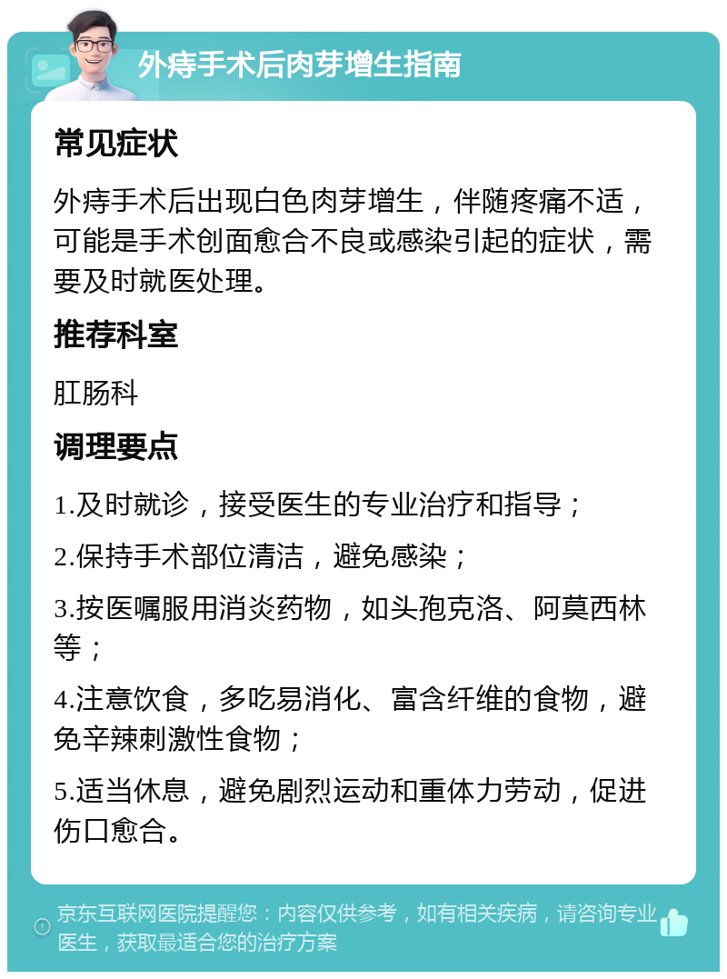 外痔手术后肉芽增生指南 常见症状 外痔手术后出现白色肉芽增生，伴随疼痛不适，可能是手术创面愈合不良或感染引起的症状，需要及时就医处理。 推荐科室 肛肠科 调理要点 1.及时就诊，接受医生的专业治疗和指导； 2.保持手术部位清洁，避免感染； 3.按医嘱服用消炎药物，如头孢克洛、阿莫西林等； 4.注意饮食，多吃易消化、富含纤维的食物，避免辛辣刺激性食物； 5.适当休息，避免剧烈运动和重体力劳动，促进伤口愈合。