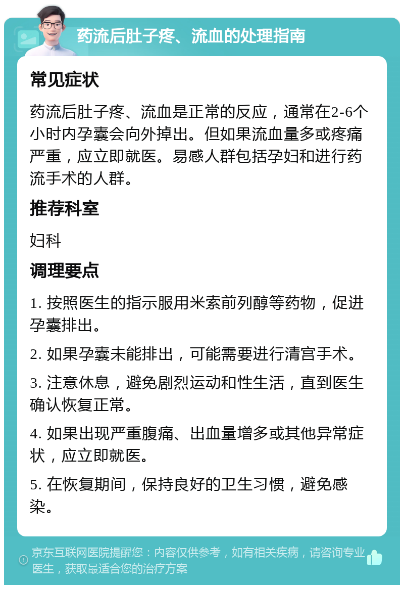 药流后肚子疼、流血的处理指南 常见症状 药流后肚子疼、流血是正常的反应，通常在2-6个小时内孕囊会向外掉出。但如果流血量多或疼痛严重，应立即就医。易感人群包括孕妇和进行药流手术的人群。 推荐科室 妇科 调理要点 1. 按照医生的指示服用米索前列醇等药物，促进孕囊排出。 2. 如果孕囊未能排出，可能需要进行清宫手术。 3. 注意休息，避免剧烈运动和性生活，直到医生确认恢复正常。 4. 如果出现严重腹痛、出血量增多或其他异常症状，应立即就医。 5. 在恢复期间，保持良好的卫生习惯，避免感染。