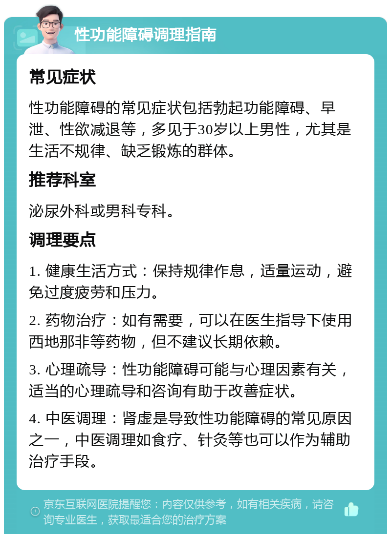 性功能障碍调理指南 常见症状 性功能障碍的常见症状包括勃起功能障碍、早泄、性欲减退等，多见于30岁以上男性，尤其是生活不规律、缺乏锻炼的群体。 推荐科室 泌尿外科或男科专科。 调理要点 1. 健康生活方式：保持规律作息，适量运动，避免过度疲劳和压力。 2. 药物治疗：如有需要，可以在医生指导下使用西地那非等药物，但不建议长期依赖。 3. 心理疏导：性功能障碍可能与心理因素有关，适当的心理疏导和咨询有助于改善症状。 4. 中医调理：肾虚是导致性功能障碍的常见原因之一，中医调理如食疗、针灸等也可以作为辅助治疗手段。