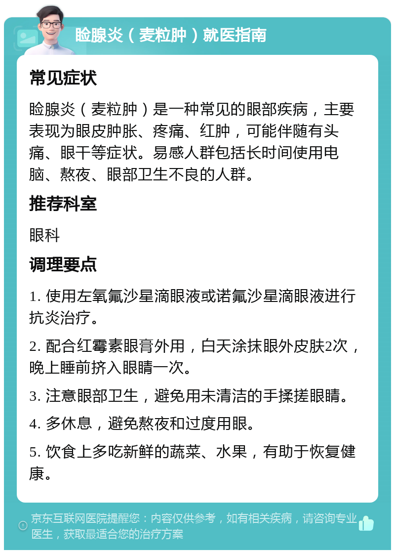 睑腺炎（麦粒肿）就医指南 常见症状 睑腺炎（麦粒肿）是一种常见的眼部疾病，主要表现为眼皮肿胀、疼痛、红肿，可能伴随有头痛、眼干等症状。易感人群包括长时间使用电脑、熬夜、眼部卫生不良的人群。 推荐科室 眼科 调理要点 1. 使用左氧氟沙星滴眼液或诺氟沙星滴眼液进行抗炎治疗。 2. 配合红霉素眼膏外用，白天涂抹眼外皮肤2次，晚上睡前挤入眼睛一次。 3. 注意眼部卫生，避免用未清洁的手揉搓眼睛。 4. 多休息，避免熬夜和过度用眼。 5. 饮食上多吃新鲜的蔬菜、水果，有助于恢复健康。