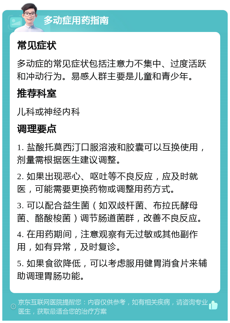 多动症用药指南 常见症状 多动症的常见症状包括注意力不集中、过度活跃和冲动行为。易感人群主要是儿童和青少年。 推荐科室 儿科或神经内科 调理要点 1. 盐酸托莫西汀口服溶液和胶囊可以互换使用，剂量需根据医生建议调整。 2. 如果出现恶心、呕吐等不良反应，应及时就医，可能需要更换药物或调整用药方式。 3. 可以配合益生菌（如双歧杆菌、布拉氏酵母菌、酪酸梭菌）调节肠道菌群，改善不良反应。 4. 在用药期间，注意观察有无过敏或其他副作用，如有异常，及时复诊。 5. 如果食欲降低，可以考虑服用健胃消食片来辅助调理胃肠功能。