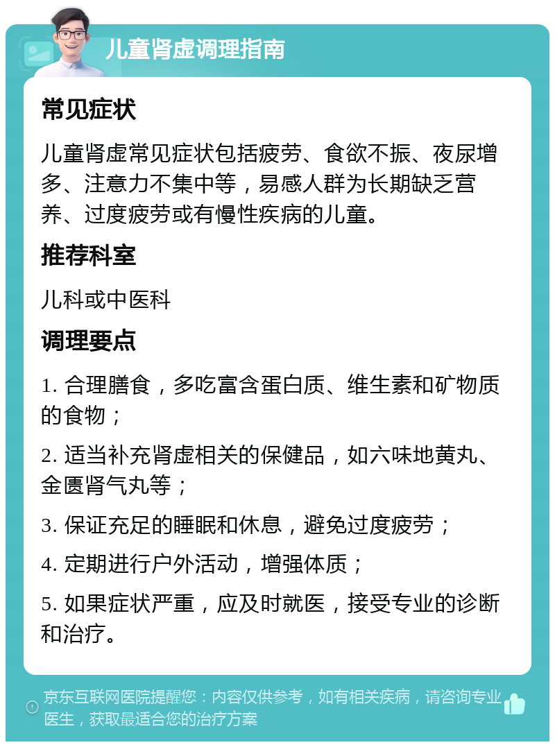 儿童肾虚调理指南 常见症状 儿童肾虚常见症状包括疲劳、食欲不振、夜尿增多、注意力不集中等，易感人群为长期缺乏营养、过度疲劳或有慢性疾病的儿童。 推荐科室 儿科或中医科 调理要点 1. 合理膳食，多吃富含蛋白质、维生素和矿物质的食物； 2. 适当补充肾虚相关的保健品，如六味地黄丸、金匮肾气丸等； 3. 保证充足的睡眠和休息，避免过度疲劳； 4. 定期进行户外活动，增强体质； 5. 如果症状严重，应及时就医，接受专业的诊断和治疗。