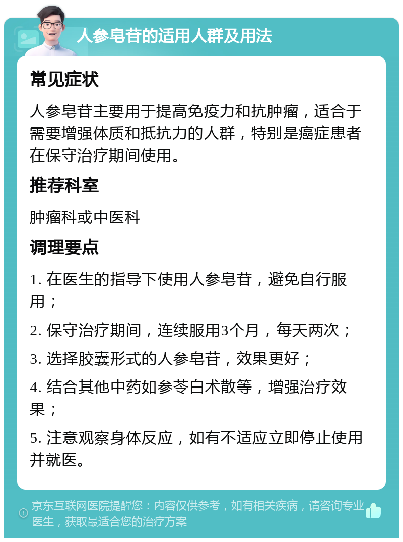 人参皂苷的适用人群及用法 常见症状 人参皂苷主要用于提高免疫力和抗肿瘤，适合于需要增强体质和抵抗力的人群，特别是癌症患者在保守治疗期间使用。 推荐科室 肿瘤科或中医科 调理要点 1. 在医生的指导下使用人参皂苷，避免自行服用； 2. 保守治疗期间，连续服用3个月，每天两次； 3. 选择胶囊形式的人参皂苷，效果更好； 4. 结合其他中药如参苓白术散等，增强治疗效果； 5. 注意观察身体反应，如有不适应立即停止使用并就医。