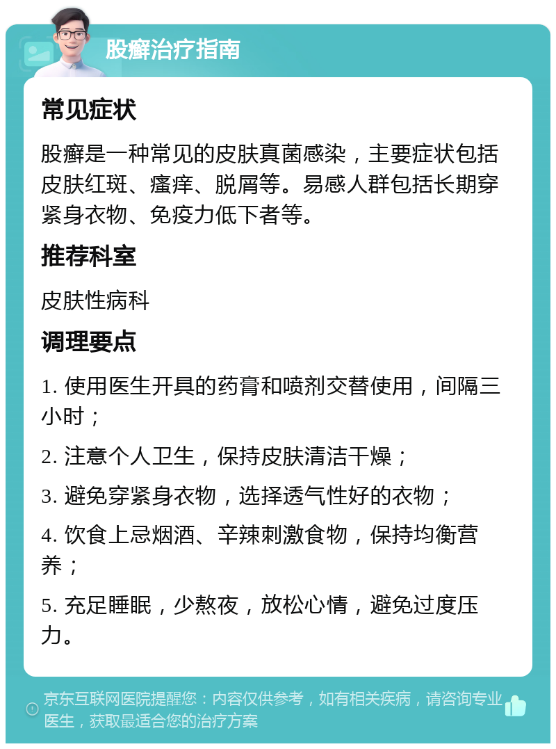 股癣治疗指南 常见症状 股癣是一种常见的皮肤真菌感染，主要症状包括皮肤红斑、瘙痒、脱屑等。易感人群包括长期穿紧身衣物、免疫力低下者等。 推荐科室 皮肤性病科 调理要点 1. 使用医生开具的药膏和喷剂交替使用，间隔三小时； 2. 注意个人卫生，保持皮肤清洁干燥； 3. 避免穿紧身衣物，选择透气性好的衣物； 4. 饮食上忌烟酒、辛辣刺激食物，保持均衡营养； 5. 充足睡眠，少熬夜，放松心情，避免过度压力。