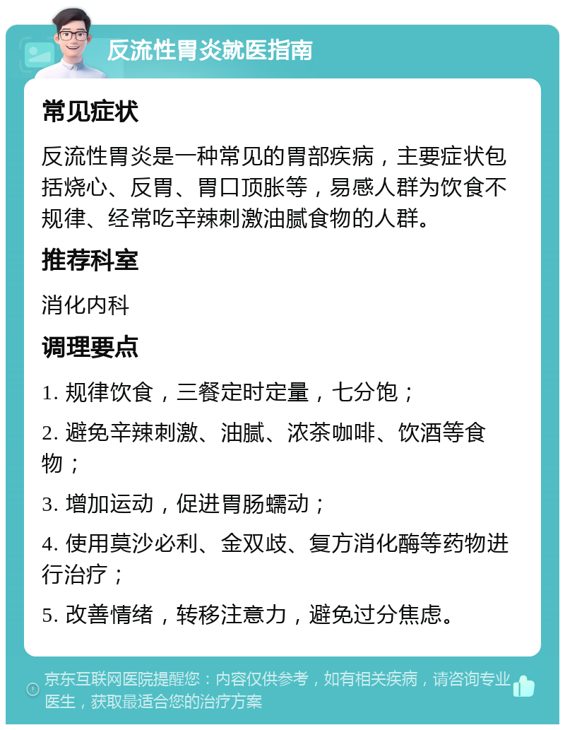 反流性胃炎就医指南 常见症状 反流性胃炎是一种常见的胃部疾病，主要症状包括烧心、反胃、胃口顶胀等，易感人群为饮食不规律、经常吃辛辣刺激油腻食物的人群。 推荐科室 消化内科 调理要点 1. 规律饮食，三餐定时定量，七分饱； 2. 避免辛辣刺激、油腻、浓茶咖啡、饮酒等食物； 3. 增加运动，促进胃肠蠕动； 4. 使用莫沙必利、金双歧、复方消化酶等药物进行治疗； 5. 改善情绪，转移注意力，避免过分焦虑。