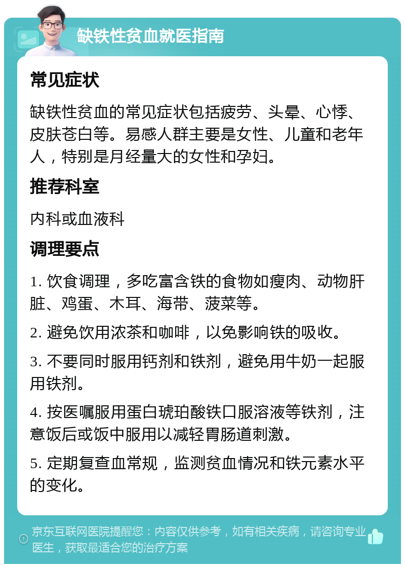 缺铁性贫血就医指南 常见症状 缺铁性贫血的常见症状包括疲劳、头晕、心悸、皮肤苍白等。易感人群主要是女性、儿童和老年人，特别是月经量大的女性和孕妇。 推荐科室 内科或血液科 调理要点 1. 饮食调理，多吃富含铁的食物如瘦肉、动物肝脏、鸡蛋、木耳、海带、菠菜等。 2. 避免饮用浓茶和咖啡，以免影响铁的吸收。 3. 不要同时服用钙剂和铁剂，避免用牛奶一起服用铁剂。 4. 按医嘱服用蛋白琥珀酸铁口服溶液等铁剂，注意饭后或饭中服用以减轻胃肠道刺激。 5. 定期复查血常规，监测贫血情况和铁元素水平的变化。