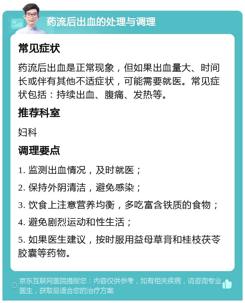 药流后出血的处理与调理 常见症状 药流后出血是正常现象，但如果出血量大、时间长或伴有其他不适症状，可能需要就医。常见症状包括：持续出血、腹痛、发热等。 推荐科室 妇科 调理要点 1. 监测出血情况，及时就医； 2. 保持外阴清洁，避免感染； 3. 饮食上注意营养均衡，多吃富含铁质的食物； 4. 避免剧烈运动和性生活； 5. 如果医生建议，按时服用益母草膏和桂枝茯苓胶囊等药物。