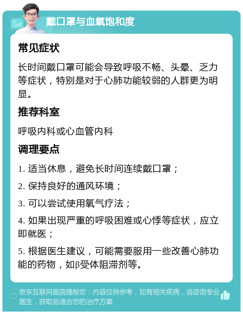 戴口罩与血氧饱和度 常见症状 长时间戴口罩可能会导致呼吸不畅、头晕、乏力等症状，特别是对于心肺功能较弱的人群更为明显。 推荐科室 呼吸内科或心血管内科 调理要点 1. 适当休息，避免长时间连续戴口罩； 2. 保持良好的通风环境； 3. 可以尝试使用氧气疗法； 4. 如果出现严重的呼吸困难或心悸等症状，应立即就医； 5. 根据医生建议，可能需要服用一些改善心肺功能的药物，如β受体阻滞剂等。