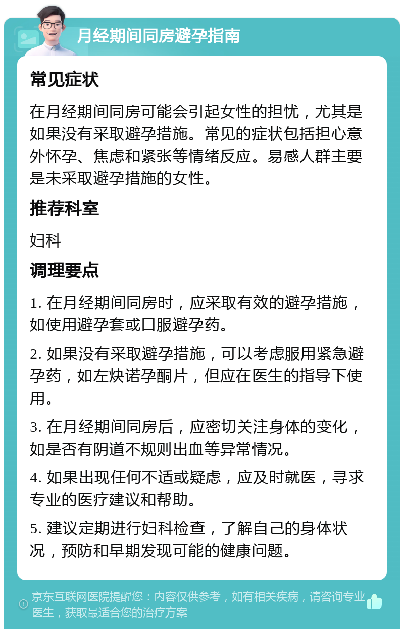 月经期间同房避孕指南 常见症状 在月经期间同房可能会引起女性的担忧，尤其是如果没有采取避孕措施。常见的症状包括担心意外怀孕、焦虑和紧张等情绪反应。易感人群主要是未采取避孕措施的女性。 推荐科室 妇科 调理要点 1. 在月经期间同房时，应采取有效的避孕措施，如使用避孕套或口服避孕药。 2. 如果没有采取避孕措施，可以考虑服用紧急避孕药，如左炔诺孕酮片，但应在医生的指导下使用。 3. 在月经期间同房后，应密切关注身体的变化，如是否有阴道不规则出血等异常情况。 4. 如果出现任何不适或疑虑，应及时就医，寻求专业的医疗建议和帮助。 5. 建议定期进行妇科检查，了解自己的身体状况，预防和早期发现可能的健康问题。