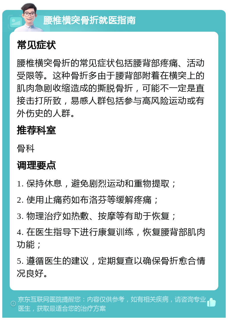 腰椎横突骨折就医指南 常见症状 腰椎横突骨折的常见症状包括腰背部疼痛、活动受限等。这种骨折多由于腰背部附着在横突上的肌肉急剧收缩造成的撕脱骨折，可能不一定是直接击打所致，易感人群包括参与高风险运动或有外伤史的人群。 推荐科室 骨科 调理要点 1. 保持休息，避免剧烈运动和重物提取； 2. 使用止痛药如布洛芬等缓解疼痛； 3. 物理治疗如热敷、按摩等有助于恢复； 4. 在医生指导下进行康复训练，恢复腰背部肌肉功能； 5. 遵循医生的建议，定期复查以确保骨折愈合情况良好。